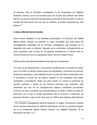 Al respecto, ante la Comisión Investigadora la ex congresista Luz Salgado
Rubianes, sostuvo que no se acuerda quien fue el autor de la Moción del Orden
del Día, ya que por costumbre las personas que firman al final del texto no son los
autores del documento sino los que se adhieren al pedido preparado por otra
persona. 94
2. Caso: Informe final en minoría
Como hemos señalado en los Diskettes presentados a la Comisión por Rafael
Merino Bartet, también se encontró un texto incompleto que trata sobre las
investigaciones realizadas por la Comisión investigadora del Congreso de la
República del caso La Cantuta. Después de la verificación correspondiente se
pudo comprobar que el texto de 19 páginas correspondía al informe final en
minoría firmado por los ex congresistas Jaime Freundt y Gilberto Siura.
Entre la parte más relevante podemos citar algunas conclusiones:
12.3 Que de las declaraciones y documentos recabados por la comisión se infiere
que en la UNE La Cantuta actúan grupos de estudiantes y profesores de diversas
tendencias ideológicas que pretenden tomar el control de dicha universidad como
lo demuestra el hecho de las pugnas habidas en las asambleas para elegir
autoridades universitarias, dentro de estos grupos es notoria la presencia de
sendero luminoso a través de sus diversas facciones que, asimismo, está
acreditado que dos de los desaparecidos realizan actividades pro-sendero
luminoso; es más, el profesor está requisitoriado por el Poder Judicial por delito de
terrorismo, por lo que no puede descartarse que la incursión y sustracción de
personas llevada a cabo el día 18 de julio de 1992 puede haberse efectuado por
94
Cfr. Comisión Investigadora sobre la actuación, el origen, movimiento y destino
de los recursos financieros de Vladimiro Montesinos Torres y su evidente relación
con el ex Presidente Alberto Fujimori Fujimori, Luz Salgado Rubianes, 16 de
Noviembre del 2001, p. 4.
163
 