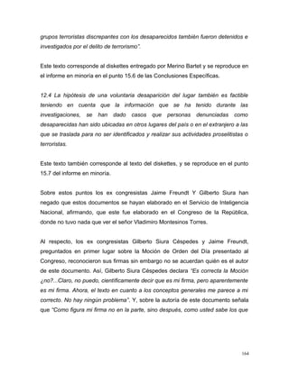 grupos terroristas discrepantes con los desaparecidos también fueron detenidos e
investigados por el delito de terrorismo”.
Este texto corresponde al diskettes entregado por Merino Bartet y se reproduce en
el informe en minoría en el punto 15.6 de las Conclusiones Específicas.
12.4 La hipótesis de una voluntaria desaparición del lugar también es factible
teniendo en cuenta que la información que se ha tenido durante las
investigaciones, se han dado casos que personas denunciadas como
desaparecidas han sido ubicadas en otros lugares del país o en el extranjero a las
que se traslada para no ser identificados y realizar sus actividades proselitistas o
terroristas.
Este texto también corresponde al texto del diskettes, y se reproduce en el punto
15.7 del informe en minoría.
Sobre estos puntos los ex congresistas Jaime Freundt Y Gilberto Siura han
negado que estos documentos se hayan elaborado en el Servicio de Inteligencia
Nacional, afirmando, que este fue elaborado en el Congreso de la República,
donde no tuvo nada que ver el señor Vladimiro Montesinos Torres.
Al respecto, los ex congresistas Gilberto Siura Céspedes y Jaime Freundt,
preguntados en primer lugar sobre la Moción de Orden del Día presentado al
Congreso, reconocieron sus firmas sin embargo no se acuerdan quién es el autor
de este documento. Así, Gilberto Siura Céspedes declara “Es correcta la Moción
¿no?...Claro, no puedo, científicamente decir que es mi firma, pero aparentemente
es mi firma. Ahora, el texto en cuanto a los conceptos generales me parece a mi
correcto. No hay ningún problema”. Y, sobre la autoría de este documento señala
que “Como figura mi firma no en la parte, sino después, como usted sabe los que
164
 