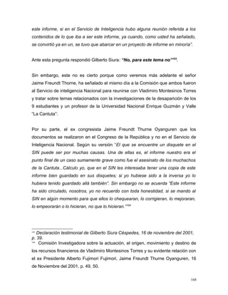 este informe, si en el Servicio de Inteligencia hubo alguna reunión referida a los
contenidos de lo que iba a ser este informe, ya cuando, como usted ha señalado,
se convirtió ya en un, se tuvo que abarcar en un proyecto de informe en minoría”.
Ante esta pregunta respondió Gilberto Siura: “No, para este tema no”103
.
Sin embargo, este no es cierto porque como veremos más adelante el señor
Jaime Freundt Thorne, ha señalado el mismo día a la Comisión que ambos fueron
al Servicio de inteligencia Nacional para reunirse con Vladimiro Montesinos Torres
y tratar sobre temas relacionados con la investigaciones de la desaparición de los
9 estudiantes y un profesor de la Universidad Nacional Enrique Guzmán y Valle
“La Cantuta”:
Por su parte, el ex congresista Jaime Freundt Thurne Oyanguren que los
documentos se realizaron en el Congreso de la República y no en el Servicio de
Inteligencia Nacional. Según su versión “El que se encuentre un disquete en el
SIN puede ser por muchas causas. Una de ellas es, el informe nuestro era el
punto final de un caso sumamente grave como fue el asesinato de los muchachos
de la Cantuta...Cálculo yo, que en el SIN les interesaba tener una copia de este
informe bien guardado en sus disquetes; si yo hubiese sido a la inversa yo lo
hubiera tenido guardado allá también”. Sin embargo no se acuerda “Este informe
ha sido circulado, nosotros, yo no recuerdo con toda honestidad, si se mando al
SIN en algún momento para que ellos lo chequearan, lo corrigieran, lo mejoraran,
lo empeorarán o lo hicieran, no que lo hicieran.”104
103
Declaración testimonial de Gilberto Siura Céspedes, 16 de noviembre del 2001,
p. 39.
104
Comisión Investigadora sobre la actuación, el origen, movimiento y destino de
los recursos financieros de Vladimiro Montesinos Torres y su evidente relación con
el ex Presidente Alberto Fujimori Fujimori, Jaime Freundt Thurne Oyanguren, 16
de Noviembre del 2001, p. 49, 50.
168
 