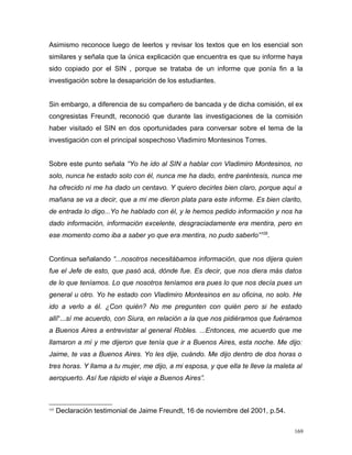 Asimismo reconoce luego de leerlos y revisar los textos que en los esencial son
similares y señala que la única explicación que encuentra es que su informe haya
sido copiado por el SIN , porque se trataba de un informe que ponía fin a la
investigación sobre la desaparición de los estudiantes.
Sin embargo, a diferencia de su compañero de bancada y de dicha comisión, el ex
congresistas Freundt, reconoció que durante las investigaciones de la comisión
haber visitado el SIN en dos oportunidades para conversar sobre el tema de la
investigación con el principal sospechoso Vladimiro Montesinos Torres.
Sobre este punto señala “Yo he ido al SIN a hablar con Vladimiro Montesinos, no
solo, nunca he estado solo con él, nunca me ha dado, entre paréntesis, nunca me
ha ofrecido ni me ha dado un centavo. Y quiero decirles bien claro, porque aquí a
mañana se va a decir, que a mi me dieron plata para este informe. Es bien clarito,
de entrada lo digo...Yo he hablado con él, y le hemos pedido información y nos ha
dado información, información excelente, desgraciadamente era mentira, pero en
ese momento como iba a saber yo que era mentira, no pudo saberlo”105
.
Continua señalando “...nosotros necesitábamos información, que nos dijera quien
fue el Jefe de esto, que pasó acá, dónde fue. Es decir, que nos diera más datos
de lo que teníamos. Lo que nosotros teníamos era pues lo que nos decía pues un
general u otro. Yo he estado con Vladimiro Montesinos en su oficina, no solo. He
ido a verlo a él. ¿Con quién? No me pregunten con quién pero si he estado
allí“...sí me acuerdo, con Siura, en relación a la que nos pidiéramos que fuéramos
a Buenos Aires a entrevistar al general Robles. ...Entonces, me acuerdo que me
llamaron a mí y me dijeron que tenía que ir a Buenos Aires, esta noche. Me dijo:
Jaime, te vas a Buenos Aires. Yo les dije, cuándo. Me dijo dentro de dos horas o
tres horas. Y llama a tu mujer, me dijo, a mi esposa, y que ella te lleve la maleta al
aeropuerto. Así fue rápido el viaje a Buenos Aires”.
105
Declaración testimonial de Jaime Freundt, 16 de noviembre del 2001, p.54.
169
 