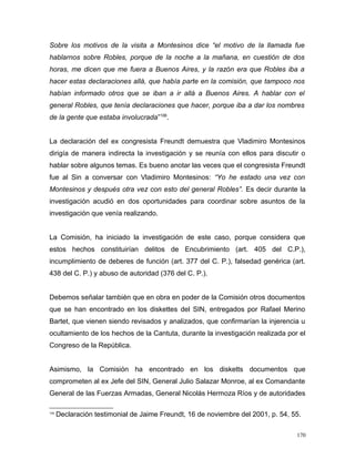 Sobre los motivos de la visita a Montesinos dice “el motivo de la llamada fue
hablarnos sobre Robles, porque de la noche a la mañana, en cuestión de dos
horas, me dicen que me fuera a Buenos Aires, y la razón era que Robles iba a
hacer estas declaraciones allá, que había parte en la comisión, que tampoco nos
habían informado otros que se iban a ir allá a Buenos Aires. A hablar con el
general Robles, que tenía declaraciones que hacer, porque iba a dar los nombres
de la gente que estaba involucrada”106
.
La declaración del ex congresista Freundt demuestra que Vladimiro Montesinos
dirigía de manera indirecta la investigación y se reunía con ellos para discutir o
hablar sobre algunos temas. Es bueno anotar las veces que el congresista Freundt
fue al Sin a conversar con Vladimiro Montesinos: “Yo he estado una vez con
Montesinos y después otra vez con esto del general Robles”. Es decir durante la
investigación acudió en dos oportunidades para coordinar sobre asuntos de la
investigación que venía realizando.
La Comisión, ha iniciado la investigación de este caso, porque considera que
estos hechos constituirían delitos de Encubrimiento (art. 405 del C.P.),
incumplimiento de deberes de función (art. 377 del C. P.), falsedad genérica (art.
438 del C. P.) y abuso de autoridad (376 del C. P.).
Debemos señalar también que en obra en poder de la Comisión otros documentos
que se han encontrado en los diskettes del SIN, entregados por Rafael Merino
Bartet, que vienen siendo revisados y analizados, que confirmarían la injerencia u
ocultamiento de los hechos de la Cantuta, durante la investigación realizada por el
Congreso de la República.
Asimismo, la Comisión ha encontrado en los disketts documentos que
comprometen al ex Jefe del SIN, General Julio Salazar Monroe, al ex Comandante
General de las Fuerzas Armadas, General Nicolás Hermoza Ríos y de autoridades
106
Declaración testimonial de Jaime Freundt, 16 de noviembre del 2001, p. 54, 55.
170
 