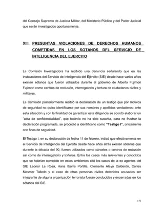 del Consejo Supremo de Justicia Militar, del Ministerio Público y del Poder Judicial
que serán investigados oportunamente.
XIII. PRESUNTAS VIOLACIONES DE DERECHOS HUMANOS
COMETIDAS EN LOS SOTANOS DEL SERVICIO DE
INTELIGENCIA DEL EJERCITO
La Comisión Investigadora ha recibido una denuncia señalando que en las
instalaciones del Servicio de Inteligencia del Ejército (SIE) desde hace varios años
existen sótanos que fueron utilizados durante el gobierno de Alberto Fujimori
Fujimori como centros de reclusión, interrogatorio y tortura de ciudadanos civiles y
militares.
La Comisión posteriormente recibió la declaración de un testigo que por motivos
de seguridad no quiso identificarse por sus nombres y apellidos verdaderos; ante
esta situación y con la finalidad de garantizar esta diligencia se acordó elaborar un
“acta de confidencialidad”, que todavía no ha sido suscrita, para no frustrar la
declaración programada, se procedió a identificarlo como “Testigo I”, únicamente
con fines de seguridad.
El Testigo I, en su declaración de fecha 11 de febrero, indicó que efectivamente en
el Servicio de Inteligencia del Ejército desde hace años atrás existen sótanos que
durante la década del 90, fueron utilizados como cárceles o centros de reclusión
así como de interrogatorio y torturas. Entre los casos más relevantes y conocidos
que se habrían cometido en estos ambientes citó los casos de la ex agentes del
SIE Leonor La Rosa, Hans Ibarra Portilla, Clemente Alayo Calderón, Carles
Mesmer Talledo y el caso de otras personas civiles detenidas acusados ser
integrante de alguna organización terrorista fueran conducidas y encerradas en los
sótanos del SIE.
171
 