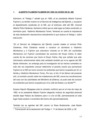 1. ALBERTO FUJIMORI FUJIMORI EN 1992 HA VIVIDO EN EL SIE
Asimismo, el “Testigo I” señaló que en 1992, el ex presidente Alberto Fujimori
Fujimori y su familia vivieron en el Servicio de Inteligencia del Ejército, y ocuparon
el departamento construido en el SIE, por el entonces Jefe del SIE, Coronel
Alberto Pinto Cárdenas. Asimismo indicó que en este lugar se había construido un
dormitorio para Vladimiro Montesinos Torres. Teniendo en cuenta la importancia
de esta declaración reproducimos textualmente lo que sostuvo el Testigo I, sobre
este punto:
“En el Servicio de Inteligencia del Ejército cuando estaba el coronel Pinto
Cárdenas, Pinto Cárdenas mandó a construir un dormitorio a Vladimiro
Montesinos y a Fujimori que estuvieron viviendo en él SIN; ahí coordinaba
Montesinos con Fujimori coordinaban las acciones del Grupo Colina, le daba
cuenta de las acciones que hacía el Grupo Colina...Hay que señalar que esta
información anteriormente había sido señalado también por el ex agente del SIE
Bazán Adrianzén, sin embargo para la investigación de los hechos cometidas en
este año era importante conocer determinar el periodo exacto que permaneció
Fujimori en el SIE así como conocer los ambientes que fueron ocupados por él, su
familia y Vladimiro Montesinos Torres. Por eso, el día 14 de febrero del presente
año, la comisión acordó visitar las instalaciones del SIE, previa las coordinaciones
del caso con las autoridades del Ministerio de Defensa, se pudo este día conocer
los ambientes que fueron ocupados por el ex Jefe de Estado y su familia107
”.
Susana Higuchi Miyagawa ante la comisión confirmó que en el mes de mayo de
1992, el ex presidente Alberto Fujimori alegando motivos de seguridad personal
decidió dejar Palacio de Gobierno para ir a vivir al SIE, permaneciendo en este
lugar hasta octubre o noviembre del mismo año aproximadamente.
También los ex agentes del SIE Leonor La Rosa Bustamante, José Bazán
107
Transcripción de la declaración del Testigo 1. 11 de febrero de 2002, p. 06
172
 