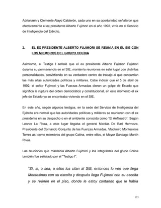 Adrianzén y Clemente Alayo Calderón, cada uno en su oportunidad señalaron que
efectivamente el ex presidente Alberto Fujimori en el año 1992, vivía en el Servicio
de Inteligencia del Ejército.
2. EL EX PRESIDENTE ALBERTO FUJIMORI SE REUNÍA EN EL SIE CON
LOS MIEMBROS DEL GRUPO COLINA
Asimismo, el Testigo I señaló que el ex presidente Alberto Fujimori Fujimori
durante su permanencia en el SIE, mantenía reuniones en este lugar con distintas
personalidades, convirtiendo en su verdadero centro de trabajo al que concurrían
las más altas autoridades políticas y militares. Cabe indicar que el 5 de abril de
1992, el señor Fujimori y las Fuerzas Armadas dieron un golpe de Estado que
significó la ruptura del orden democrático y constitucional, en este momento el ex
jefe de Estado ya se encontraba viviendo en el SIE.
En este año, según algunos testigos, en la sede del Servicio de Inteligencia del
Ejército era normal que las autoridades políticas y militares se reunieran con el ex
presidente en su despacho o en el ambiente conocido como “El Anfiteatro”. Según
Leonor La Rosa, a este lugar llegaba el general Nicolás De Bari Hermoza,
Presidente del Comando Conjunto de las Fuerzas Armadas, Vladimiro Montesinos
Torres así como miembros del grupo Colina, entre ellos, el Mayor Santiago Martín
Rivas.
Las reuniones que mantenía Alberto Fujimori y los integrantes del grupo Colina
también fue señalado por el “Testigo I”:
“Sí, si, o sea, a ellos los citan al SIE, entonces lo ven que llega
Montesinos con su escolta y después llega Fujimori con su escolta
y se reúnen en el piso, donde le estoy contando que le había
173
 