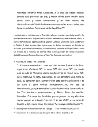 mandado construir Pinto Cárdenas...Y a ellos los hacen esperar
porque está personal del SIE; y Martin Rivas sube, donde nadie
subía, sube y viene nuevamente y les dice: bueno, las
disposiciones de Vladimiro Montesinos son estas, estas, estas, que
le ha impartido el Presidente de la República”108
.
Los testimonios recibidos por la Comisión además cuentan que de la reunión del
ex Presidente Alberto Fujimori con Vladimiro Montesinos y Martín Rivas, como lo
han sostenido los ex agentes del SIE Leonor La Rosa, Clemente Alayo Calderón y
el Testigo I, sino también dan cuenta que en dichas reuniones se decidía las
acciones que contra los derechos humanos debía perpetrar el Grupo Colina, como
fue el caso de la matanza de Barrios Altos, la desaparición de varios estudiantes
de la Universidad Enrique Guzman y Valle “ La Cantuta”, entre otros.
Al respecto, el Testigo I ha sostenido:
“...Y eso fue comunicado...que inclusive en una época los hicieron
esperar en el mismo SIE, no en el SIN, sino en el SIE, por donde
está el lado de Personal, donde Martín Rivas se reunió en el SIE,
en el local que le estoy explicando, en su dormitorio que tenía su
sala, su comedor, con Fujimori y con este señor Montesinos y de
allí salió a darle nuevas instrucciones...No, no, eso es
normalmente; porque en ciertas oportunidades ellos han estado en
La Tiza haciendo entrenamiento y Martin Rivas ha recibido
llamadas. Entonces, les ha dicho, ya vengo que me voy donde el
doctor porque va a llegar Fujimori...Y se iba al SIE y nuevamente
llegaba y dijo, ya me reuní con ellos y hay nuevas instrucciones109
.
108
Transcripción de la declaración del Testigo 1. 11 de febrero de 2002, p. 07
109
Transcripción de la declaración del Testigo 1. 11 de febrero de 2002, p. 07
174
 