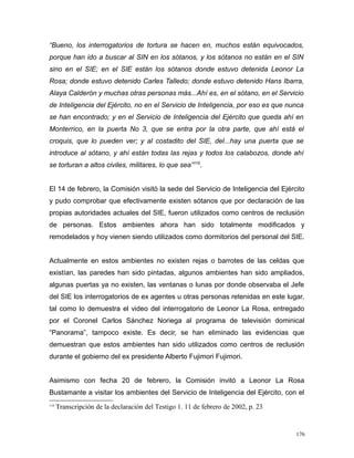 “Bueno, los interrogatorios de tortura se hacen en, muchos están equivocados,
porque han ido a buscar al SIN en los sótanos, y los sótanos no están en el SIN
sino en el SIE; en el SIE están los sótanos donde estuvo detenida Leonor La
Rosa; donde estuvo detenido Carles Talledo; donde estuvo detenido Hans Ibarra,
Alaya Calderón y muchas otras personas más...Ahí es, en el sótano, en el Servicio
de Inteligencia del Ejército, no en el Servicio de Inteligencia, por eso es que nunca
se han encontrado; y en el Servicio de Inteligencia del Ejército que queda ahí en
Monterrico, en la puerta No 3, que se entra por la otra parte, que ahí está el
croquis, que lo pueden ver; y al costadito del SIE, del...hay una puerta que se
introduce al sótano, y ahí están todas las rejas y todos los calabozos, donde ahí
se torturan a altos civiles, militares, lo que sea”110
.
El 14 de febrero, la Comisión visitó la sede del Servicio de Inteligencia del Ejército
y pudo comprobar que efectivamente existen sótanos que por declaración de las
propias autoridades actuales del SIE, fueron utilizados como centros de reclusión
de personas. Estos ambientes ahora han sido totalmente modificados y
remodelados y hoy vienen siendo utilizados como dormitorios del personal del SIE.
Actualmente en estos ambientes no existen rejas o barrotes de las celdas que
existían, las paredes han sido pintadas, algunos ambientes han sido ampliados,
algunas puertas ya no existen, las ventanas o lunas por donde observaba el Jefe
del SIE los interrogatorios de ex agentes u otras personas retenidas en este lugar,
tal como lo demuestra el video del interrogatorio de Leonor La Rosa, entregado
por el Coronel Carlos Sánchez Noriega al programa de televisión dominical
“Panorama”, tampoco existe. Es decir, se han eliminado las evidencias que
demuestran que estos ambientes han sido utilizados como centros de reclusión
durante el gobierno del ex presidente Alberto Fujimori Fujimori.
Asimismo con fecha 20 de febrero, la Comisión invitó a Leonor La Rosa
Bustamante a visitar los ambientes del Servicio de Inteligencia del Ejército, con el
110
Transcripción de la declaración del Testigo 1. 11 de febrero de 2002, p. 23
176
 