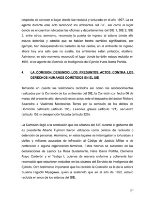 propósito de conocer el lugar donde fue recluida y torturada en el año 1997. La ex
agente durante este acto reconoció los ambientes del SIE, así como el lugar
donde se encuentran ubicadas las oficinas y departamentos del SIE 1, SIE 2, SIE
3, entre otros; asimismo, reconoció la puerta de ingreso al sótano donde ella
estuvo detenida y admitió que se habían hecho cambios significativos, por
ejemplo, han desaparecido los barrotes de las celdas, en el ambiente de ingreso
ahora hay una sala que no existía, los ambientes están pintados, etcétera.
Asimismo, en otro momento reconoció el lugar donde también estuvo recluido en
1997, el ex agente del Servicio de Inteligencia del Ejército Hans Ibarra Portilla.
4. LA COMISION DENUNCIO LOS PRESUNTOS ACTOS CONTRA LOS
DERECHOS HUMANOS COMETIDOS EN EL SIE
Tomando en cuenta los testimonios recibidos así como los reconocimientos
realizados por la Comisión de los ambientes del SIE; la Comisión con fecha 06 de
marzo del presente año, denunció estos actos ante el despacho del doctor Richard
Saavedra a Vladimiro Montesinos Torres por la comisión de los delitos de
Homicidio calificado (artículo 108), Lesiones graves (artículo 121), secuestro
(artículo 152) y desaparición forzada (artículo 320).
La Comisión llegó a la conclusión que los sótanos del SIE durante el gobierno del
ex presidente Alberto Fujimori fueron utilizados como centros de reclusión o
detención de personas. Asimismo, en estos lugares se interrogaban y torturaban a
civiles y militares acusados de infracción al Código de Justicia Militar o de
pertenecer a alguna organización terrorista. Estos hechos se sustentan en las
declaraciones de Leonor La Rosa Bustamante, Hans Ibarra Portilla, Clemente
Alayo Calderón y el Testigo I, quienes de manera uniforme y coherente han
reconocido que estuvieron recluidos en los sótanos del Servicio de Inteligencia del
Ejército. Otro testimonio importante que ha recibido la Comisión es la de la señora
Susana Higuchi Miyagawa, quien a sostenido que en el año de 1992, estuvo
recluida en unos de los sótanos del SIE.
177
 