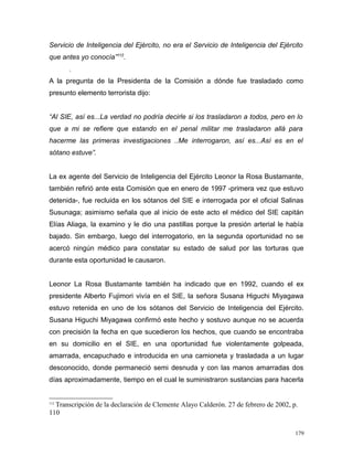 Servicio de Inteligencia del Ejército, no era el Servicio de Inteligencia del Ejército
que antes yo conocía”112
.
.
A la pregunta de la Presidenta de la Comisión a dónde fue trasladado como
presunto elemento terrorista dijo:
“Al SIE, así es...La verdad no podría decirle si los trasladaron a todos, pero en lo
que a mi se refiere que estando en el penal militar me trasladaron allá para
hacerme las primeras investigaciones ..Me interrogaron, así es...Así es en el
sótano estuve”.
La ex agente del Servicio de Inteligencia del Ejército Leonor la Rosa Bustamante,
también refirió ante esta Comisión que en enero de 1997 -primera vez que estuvo
detenida-, fue recluida en los sótanos del SIE e interrogada por el oficial Salinas
Susunaga; asimismo señala que al inicio de este acto el médico del SIE capitán
Elías Aliaga, la examino y le dio una pastillas porque la presión arterial le había
bajado. Sin embargo, luego del interrogatorio, en la segunda oportunidad no se
acercó ningún médico para constatar su estado de salud por las torturas que
durante esta oportunidad le causaron.
Leonor La Rosa Bustamante también ha indicado que en 1992, cuando el ex
presidente Alberto Fujimori vivía en el SIE, la señora Susana Higuchi Miyagawa
estuvo retenida en uno de los sótanos del Servicio de Inteligencia del Ejército.
Susana Higuchi Miyagawa confirmó este hecho y sostuvo aunque no se acuerda
con precisión la fecha en que sucedieron los hechos, que cuando se encontraba
en su domicilio en el SIE, en una oportunidad fue violentamente golpeada,
amarrada, encapuchado e introducida en una camioneta y trasladada a un lugar
desconocido, donde permaneció semi desnuda y con las manos amarradas dos
días aproximadamente, tiempo en el cual le suministraron sustancias para hacerla
112
Transcripción de la declaración de Clemente Alayo Calderón. 27 de febrero de 2002, p.
110
179
 