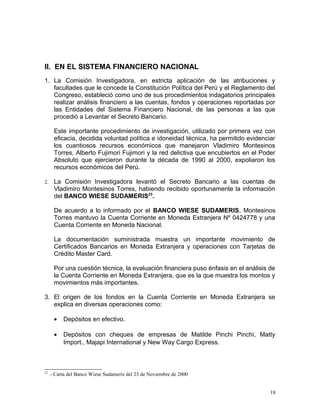 II. EN EL SISTEMA FINANCIERO NACIONAL
1. La Comisión Investigadora, en estricta aplicación de las atribuciones y
facultades que le concede la Constitución Política del Perú y el Reglamento del
Congreso, estableció como uno de sus procedimientos indagatorios principales
realizar análisis financiero a las cuentas, fondos y operaciones reportadas por
las Entidades del Sistema Financiero Nacional, de las personas a las que
procedió a Levantar el Secreto Bancario.
Este importante procedimiento de investigación, utilizado por primera vez con
eficacia, decidida voluntad política e idoneidad técnica, ha permitido evidenciar
los cuantiosos recursos económicos que manejaron Vladimiro Montesinos
Torres, Alberto Fujimori Fujimori y la red delictiva que encubiertos en el Poder
Absoluto que ejercieron durante la década de 1990 al 2000, expoliaron los
recursos económicos del Perú.
2. La Comisión Investigadora levantó el Secreto Bancario a las cuentas de
Vladimiro Montesinos Torres, habiendo recibido oportunamente la información
del BANCO WIESE SUDAMERIS23
.
De acuerdo a lo informado por el BANCO WIESE SUDAMERIS, Montesinos
Torres mantuvo la Cuenta Corriente en Moneda Extranjera Nº 0424778 y una
Cuenta Corriente en Moneda Nacional.
La documentación suministrada muestra un importante movimiento de
Certificados Bancarios en Moneda Extranjera y operaciones con Tarjetas de
Crédito Master Card.
Por una cuestión técnica, la evaluación financiera puso énfasis en el análisis de
la Cuenta Corriente en Moneda Extranjera, que es la que muestra los montos y
movimientos más importantes.
3. El origen de los fondos en la Cuenta Corriente en Moneda Extranjera se
explica en diversas operaciones como:
• Depósitos en efectivo.
• Depósitos con cheques de empresas de Matilde Pinchi Pinchi, Matty
Import., Majapi International y New Way Cargo Express.
23
.- Carta del Banco Wiese Sudameris del 23 de Noviembre de 2000
18
 