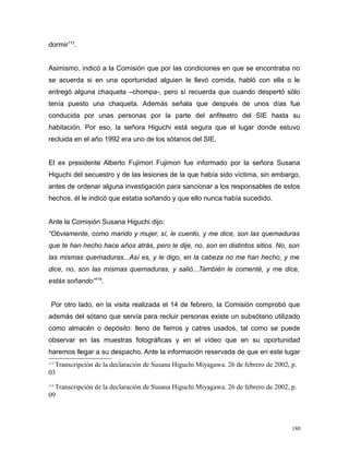 dormir113
.
Asimismo, indicó a la Comisión que por las condiciones en que se encontraba no
se acuerda si en una oportunidad alguien le llevó comida, habló con ella o le
entregó alguna chaqueta –chompa-, pero sí recuerda que cuando despertó sólo
tenía puesto una chaqueta. Además señala que después de unos días fue
conducida por unas personas por la parte del anfiteatro del SIE hasta su
habitación. Por eso, la señora Higuchi está segura que el lugar donde estuvo
recluida en el año 1992 era uno de los sótanos del SIE.
El ex presidente Alberto Fujimori Fujimori fue informado por la señora Susana
Higuchi del secuestro y de las lesiones de la que había sido víctima, sin embargo,
antes de ordenar alguna investigación para sancionar a los responsables de estos
hechos, él le indicó que estaba soñando y que ello nunca había sucedido.
Ante la Comisión Susana Higuchi dijo:
“Obviamente, como marido y mujer, sí, le cuento, y me dice, son las quemaduras
que te han hecho hace años atrás, pero le dije, no, son en distintos sitios. No, son
las mismas quemaduras...Así es, y le digo, en la cabeza no me han hecho, y me
dice, no, son las mismas quemaduras, y salió...También le comenté, y me dice,
estás soñando”114
.
Por otro lado, en la visita realizada el 14 de febrero, la Comisión comprobó que
además del sótano que servía para recluir personas existe un subsótano utilizado
como almacén o depósito: lleno de fierros y catres usados, tal como se puede
observar en las muestras fotográficas y en el vídeo que en su oportunidad
haremos llegar a su despacho. Ante la información reservada de que en este lugar
113
Transcripción de la declaración de Susana Higuchi Miyagawa. 26 de febrero de 2002, p.
03
114
Transcripción de la declaración de Susana Higuchi Miyagawa. 26 de febrero de 2002, p.
09
180
 