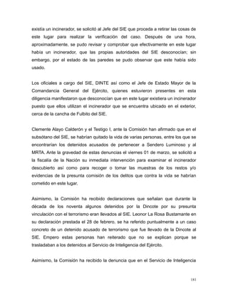 existía un incinerador, se solicitó al Jefe del SIE que proceda a retirar las cosas de
este lugar para realizar la verificación del caso. Después de una hora,
aproximadamente, se pudo revisar y comprobar que efectivamente en este lugar
había un incinerador, que las propias autoridades del SIE desconocían; sin
embargo, por el estado de las paredes se pudo observar que este había sido
usado.
Los oficiales a cargo del SIE, DINTE así como el Jefe de Estado Mayor de la
Comandancia General del Ejército, quienes estuvieron presentes en esta
diligencia manifestaron que desconocían que en este lugar existiera un incinerador
puesto que ellos utilizan el incinerador que se encuentra ubicado en el exterior,
cerca de la cancha de Fulbito del SIE.
Clemente Alayo Calderón y el Testigo I, ante la Comisión han afirmado que en el
subsótano del SIE, se habrían quitado la vida de varias personas, entre los que se
encontrarían los detenidos acusados de pertenecer a Sendero Luminoso y al
MRTA. Ante la gravedad de estas denuncias el viernes 01 de marzo, se solicitó a
la fiscalía de la Nación su inmediata intervención para examinar el incinerador
descubierto así como para recoger o tomar las muestras de los restos y/o
evidencias de la presunta comisión de los delitos que contra la vida se habrían
cometido en este lugar.
Asimismo, la Comisión ha recibido declaraciones que señalan que durante la
década de los noventa algunos detenidos por la Dincote por su presunta
vinculación con el terrorismo eran llevados al SIE. Leonor La Rosa Bustamante en
su declaración prestada el 28 de febrero, se ha referido puntualmente a un caso
concreto de un detenido acusado de terrorismo que fue llevado de la Dincote al
SIE. Empero estas personas han reiterado que no se explican porque se
trasladaban a los detenidos al Servicio de Inteligencia del Ejército.
Asimismo, la Comisión ha recibido la denuncia que en el Servicio de Inteligencia
181
 