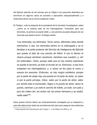 del Ejército además de las torturas que se infligía a los presuntos detenidos por
terrorismo en algunos casos se procedía a ejecutarlos extrajudicialmente y a
enterrarlos dentro de la misma instalación militar.
El Testigo I, ante la pregunta de la presidenta de la Comisión Investigadora, sobre
¿cómo es el sistema éste de los interrogatorios. Torturaban para que
terroristas, la persona acusada hable; y, esa persona acusada después de ser
torturada qué destino tenía?, el testigo señaló:
“Los eliminaba, los eliminaba. Tenía varios, diferentes sitios donde
eliminarlos; o sea, los eliminaba dentro en la madrugada y se lo
llevaban a la parte posterior del Servicio de Inteligencia del Ejército
que queda al lado de una cancha de fútbol. A eso lo llaman la
chacra porque siembran zanahoria, siembran esa cuestión; y, ahí
los enterraban...Claro, porque sabe que en las noches solamente
se queda el servicio; ya todo el mundo se va. Entonces, a esa hora
empiezan los interrogatorios; y, a veces se les pasa la mano o
aveces los asesinan. Entonces, no hay ningún problema, porque
por la parte de abajo hay una puerta en la parte de atrás, no salen
ni por la parte principa...Claro, salen por la parte de atrás, salen
por donde está el incinerador, llegan a la puerta de atrás, abren la
puerta, caminan y ya está la cancha de fulbito, ya está, con palo y
pico los meten ahí, les echan cal, les echan kerosene y se acabó,
nadie sabe115
”.
Estos graves hechos deben ser exhaustivamente investigado por su despacho y
para ello debe tomar todas las providencias del caso para asegurar las evidencias
115
Transcripción de la declaración del Testigo 1. 11 de febrero de 2002, p. 25
182
 