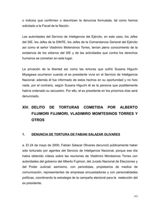 o indicios que confirmen o desvirtúen la denuncia formulada, tal como hemos
solicitado a la Fiscal de la Nación.
Las autoridades del Servicio de Inteligencia del Ejército, en este caso, los Jefes
del SIE, los Jefes de la DINTE, los Jefes de la Comandancia General del Ejército
así como el señor Vladimiro Motensinos Torres, tenían pleno conocimiento de la
existencia de los sótanos del SIE y de las actividades que contra los derechos
humanos se cometían en este lugar.
La privación de la libertad así como las torturas que sufrió Susana Higuchi
Miyagawa ocurrieron cuando el ex presidente vivía en el Servicio de Inteligencia
Nacional, además él fue informado de estos hechos en su oportunidad y no hizo
nada, por el contrario, según Susana Higuchi él es la persona que posiblemente
habría ordenado su secuestro. Por ello, el ex presidente en los próximos días será
denunciado.
XIV. DELITO DE TORTURAS COMETIDA POR ALBERTO
FUJIMORI FUJIMORI, VLADIMIRO MOMTESINOS TORRES Y
OTROS
1. DENUNCIA DE TORTURA DE FABIAN SALAZAR OLIVARES
a. El 24 de mayo de 2000, Fabián Salazar Olivares denunció públicamente haber
sido torturado por agentes del Servicio de Inteligencia Nacional, porque ese día
había obtenido vídeos sobre las reuniones de Vladimiro Montesinos Torres con
autoridades del gobierno del Alberto Fujimori, del Jurado Nacional de Elecciones y
del Poder Judicial; asimismo, con periodistas, propietarios de medios de
comunicación, representantes de empresas encuestadoras y con personalidades
políticas, coordinando la estrategia de la campaña electoral para la reelección del
ex presidente.
183
 