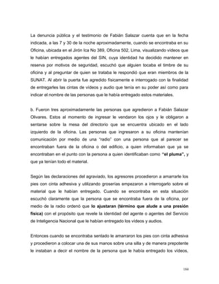 La denuncia pública y el testimonio de Fabián Salazar cuenta que en la fecha
indicada, a las 7 y 30 de la noche aproximadamente, cuando se encontraba en su
Oficina, ubicada en el Jirón Ica No 389, Oficina 502, Lima, visualizando vídeos que
le habían entregados agentes del SIN, cuya identidad ha decidido mantener en
reserva por motivos de seguridad, escuchó que alguien tocaba el timbre de su
oficina y al preguntar de quien se trataba le respondió que eran miembros de la
SUNAT. Al abrir la puerta fue agredido físicamente e interrogado con la finalidad
de entregarles las cintas de vídeos y audio que tenía en su poder así como para
indicar el nombre de las personas que le había entregado estos materiales.
b. Fueron tres aproximadamente las personas que agredieron a Fabián Salazar
Olivares. Estos al momento de ingresar le vendaron los ojos y le obligaron a
sentarse sobre la mesa del directorio que se encuentra ubicado en el lado
izquierdo de la oficina. Las personas que ingresaron a su oficina mantenían
comunicación por medio de una “radio” con una persona que al parecer se
encontraban fuera de la oficina o del edificio, a quien informaban que ya se
encontraban en el punto con la persona a quien identificaban como “el pluma”, y
que ya tenían todo el material.
Según las declaraciones del agraviado, los agresores procedieron a amarrarle los
pies con cinta adhesiva y utilizando groserías empezaron a interrogarlo sobre el
material que le habían entregado. Cuando se encontraba en esta situación
escuchó claramente que la persona que se encontraba fuera de la oficina, por
medio de la radio ordenó que lo ajustaran (término que alude a una presión
física) con el propósito que revele la identidad del agente o agentes del Servicio
de Inteligencia Nacional que le habían entregado los vídeos y audios.
Entonces cuando se encontraba sentado le amarraron los pies con cinta adhesiva
y procedieron a colocar una de sus manos sobre una silla y de manera prepotente
le instaban a decir el nombre de la persona que le había entregado los vídeos,
184
 