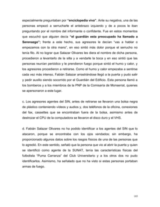 especialmente preguntaban por “enciclopedia viva”. Ante su negativa, una de las
personas empezó a serrucharle el antebrazo izquierdo y de a pocos le iban
preguntando por el nombre del informante o confidente. Fue en estos momentos
que escuchó que alguien decía “el guardián esta preocupado ha llamado a
Serenazgo”; frente a este hecho, sus agresores le decían “vas a hablar o
empezamos con la otra mano”, en eso sintió más dolor porque el serrucho no
tenía filo. Al no lograr que Salazar Olivares les diera el nombre de dicha persona,
procedieron a levantarlo de la silla y a vendarle la boca y en eso sintió que las
personas reunían periódico y le prendieron fuego porque sintió el humo y calor, y
los agresores procedieron a retirarse. Como el humo y calor empezaba a sentirse
cada vez más intenso, Fabián Salazar arrastrándose llegó a la puerta y pudo salir
y pedir auxilio siendo socorrido por el Guardián del Edificio. Esta persona llamó a
los bomberos y a los miembros de la PNP de la Comisaría de Monserrat, quienes
se apersonaron a este lugar.
c. Los agresores agentes del SIN, antes de retirarse se llevaron una bolsa negra
de plástico conteniendo vídeos y audios y, dos teléfonos de la oficina, conexiones
del fax, cassettes que se encontraban fuera de la bolsa, asimismo antes de
destrozar el CPU de la computadora se llevaron el disco duro y el VHS.
d. Fabián Salazar Olivares no ha podido identificar a los agentes del SIN que lo
atacaron, porque se encontraba con los ojos vendados; sin embargo, ha
proporcionado algunos datos sobre los rasgos físicos de una de las personas que
lo agredió. En este sentido, señaló que la persona que vio al abrir la puerta y quien
se identificó como agente de la SUNAT, tenía las características físicas del
futbolista “Puma Carranza” del Club Universitario y a los otros dos no pudo
identificarlos. Asimismo, ha señalado que no ha visto si estas personas portaban
armas de fuego.
185
 