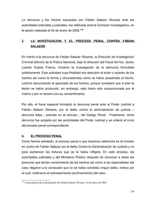 La denuncia y los hechos expuestos por Fabián Salazar Olivares ante las
autoridades policiales y judiciales, fue ratificada ante la Comisión Investigadora, en
la sesión realizada el 24 de enero de 2002.116
2. LA INVESTIGACION Y EL PROCESO PENAL CONTRA FABIAN
SALAZAR
En mérito a la denuncia de Fabián Salazar Olivares, la Dirección de Investigación
Criminal (Dinicri) de la Policía Nacional, bajo la dirección del Fiscal Ad hoc, doctor
Lizardo Suárez Franco, iniciaron la investigación de la denuncia formulada
públicamente. Esta actividad cuya finalidad era descubrir al autor o autores de los
hechos así como la forma y circunstancias cómo se había perpetrado el hecho,
culminó denunciando al agraviado de los hechos, porque consideró que si bien la
lesión se había producido, sin embargo, este había sido autoprovocada por él
mismo o por un tercero con su consentimiento.
Por ello, el fiscal especial formalizó la denuncia penal ante el Poder Judicial a
Fabián Salazar Olivares, por el delito contra la administración de justicia –
denuncia falsa - prevista en el artículo... del Código Penal. Finalmente, dicha
denuncia fue acogida por las autoridades del Poder Judicial y se ordenó el inició
del proceso penal correspondiente.
b. EL PROCESO PENAL
Como hemos señalado, el proceso penal a que hacemos referencia es el iniciado
en contra de Fabián Salazar por el delito Contra la Administración de Justicia y no
para esclarecer las torturas que se le había infligido. En este proceso, las
autoridades judiciales y del Ministerio Público después de convocar a todas las
personas que tenían conocimiento de los hechos así como a los especialistas del
caso, llegaron a la conclusión que no se había cometido ningún delito, motivo por
el cual, ordenaron el sobreseimiento (archivamiento) del caso.
116
Transcripción de la declaración de Fabián Salazar Olivares. 24 de enero de 2002
186
 