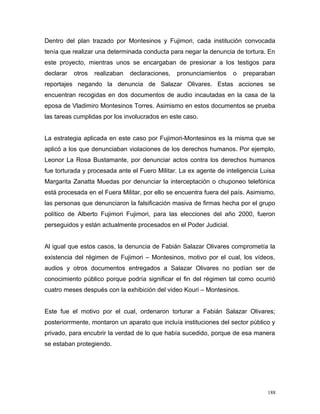 Dentro del plan trazado por Montesinos y Fujimori, cada institución convocada
tenía que realizar una determinada conducta para negar la denuncia de tortura. En
este proyecto, mientras unos se encargaban de presionar a los testigos para
declarar otros realizaban declaraciones, pronunciamientos o preparaban
reportajes negando la denuncia de Salazar Olivares. Estas acciones se
encuentran recogidas en dos documentos de audio incautadas en la casa de la
eposa de Vladimiro Montesinos Torres. Asimismo en estos documentos se prueba
las tareas cumplidas por los involucrados en este caso.
La estrategia aplicada en este caso por Fujimori-Montesinos es la misma que se
aplicó a los que denunciaban violaciones de los derechos humanos. Por ejemplo,
Leonor La Rosa Bustamante, por denunciar actos contra los derechos humanos
fue torturada y procesada ante el Fuero Militar. La ex agente de inteligencia Luisa
Margarita Zanatta Muedas por denunciar la interceptación o chuponeo telefónica
está procesada en el Fuera Militar, por ello se encuentra fuera del país. Asimismo,
las personas que denunciaron la falsificación masiva de firmas hecha por el grupo
político de Alberto Fujimori Fujimori, para las elecciones del año 2000, fueron
perseguidos y están actualmente procesados en el Poder Judicial.
Al igual que estos casos, la denuncia de Fabián Salazar Olivares comprometía la
existencia del régimen de Fujimori – Montesinos, motivo por el cual, los vídeos,
audios y otros documentos entregados a Salazar Olivares no podían ser de
conocimiento público porque podría significar el fin del régimen tal como ocurrió
cuatro meses después con la exhibición del video Kouri – Montesinos.
Este fue el motivo por el cual, ordenaron torturar a Fabián Salazar Olivares;
posteriorrmente, montaron un aparato que incluía instituciones del sector público y
privado, para encubrir la verdad de lo que había sucedido, porque de esa manera
se estaban protegiendo.
188
 