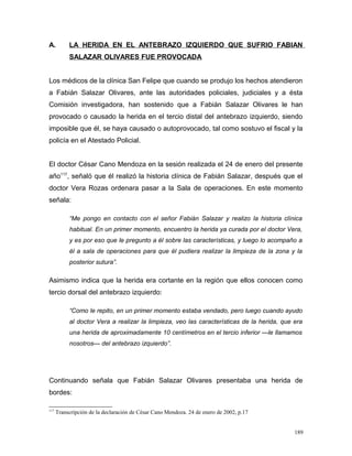 A. LA HERIDA EN EL ANTEBRAZO IZQUIERDO QUE SUFRIO FABIAN
SALAZAR OLIVARES FUE PROVOCADA
Los médicos de la clínica San Felipe que cuando se produjo los hechos atendieron
a Fabián Salazar Olivares, ante las autoridades policiales, judiciales y a ésta
Comisión investigadora, han sostenido que a Fabián Salazar Olivares le han
provocado o causado la herida en el tercio distal del antebrazo izquierdo, siendo
imposible que él, se haya causado o autoprovocado, tal como sostuvo el fiscal y la
policía en el Atestado Policial.
El doctor César Cano Mendoza en la sesión realizada el 24 de enero del presente
año117
, señaló que él realizó la historia clínica de Fabián Salazar, después que el
doctor Vera Rozas ordenara pasar a la Sala de operaciones. En este momento
señala:
“Me pongo en contacto con el señor Fabián Salazar y realizo la historia clínica
habitual. En un primer momento, encuentro la herida ya curada por el doctor Vera,
y es por eso que le pregunto a él sobre las características, y luego lo acompaño a
él a sala de operaciones para que él pudiera realizar la limpieza de la zona y la
posterior sutura”.
Asimismo indica que la herida era cortante en la región que ellos conocen como
tercio dorsal del antebrazo izquierdo:
“Como le repito, en un primer momento estaba vendado, pero luego cuando ayudo
al doctor Vera a realizar la limpieza, veo las características de la herida, que era
una herida de aproximadamente 10 centímetros en el tercio inferior —le llamamos
nosotros— del antebrazo izquierdo”.
Continuando señala que Fabián Salazar Olivares presentaba una herida de
bordes:
117
Transcripción de la declaración de César Cano Mendoza. 24 de enero de 2002, p.17
189
 