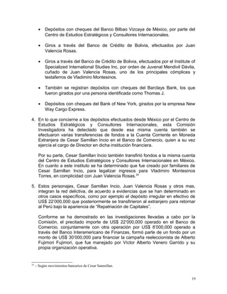 • Depósitos con cheques del Banco Bilbao Vizcaya de México, por parte del
Centro de Estudios Estratégicos y Consultores Internacionales.
• Giros a través del Banco de Crédito de Bolivia, efectuados por Juan
Valencia Rosas.
• Giros a través del Banco de Crédito de Bolivia, efectuados por el Institute of
Specialized International Studies Inc, por orden de Juvenal Mendivil Dávila,
cuñado de Juan Valencia Rosas, uno de los principales cómplices y
testaferros de Vladimiro Montesinos.
• También se registran depósitos con cheques del Barclays Bank, los que
fueron girados por una persona identificada como Thomas J.
• Depósitos con cheques del Bank of New York, girados por la empresa New
Way Cargo Express.
4. En lo que concierne a los depósitos efectuados desde México por el Centro de
Estudios Estratégicos y Consultores Internacionales, esta Comisión
Investigadora ha detectado que desde esa misma cuenta también se
efectuaron varias transferencias de fondos a la Cuenta Corriente en Moneda
Extranjera de Cesar Samillan Incio en el Banco de Comercio, quien a su vez
ejercía el cargo de Director en dicha institución financiera.
Por su parte, Cesar Samillan Incio también transfirió fondos a la misma cuenta
del Centro de Estudios Estratégicos y Consultores Internacionales en México.
En cuanto a este instituto se ha determinado que fue creado por familiares de
Cesar Samillan Incio, para legalizar ingresos para Vladimiro Montesinos
Torres, en complicidad con Juan Valencia Rosas.24
5. Estos personajes, Cesar Samillan Incio, Juan Valencia Rosas y otros mas,
integran la red delictiva, de acuerdo a evidencias que se han determinado en
otros casos específicos, como por ejemplo el depósito irregular en efectivo de
US$ 22’000,000 que posteriormente se transfirieron al extranjero para retornar
al Perú bajo la apariencia de “Repatriación de Capitales”.
Conforme se ha demostrado en las investigaciones llevadas a cabo por la
Comisión, el precitado importe de US$ 22’000,000 operado en el Banco de
Comercio, conjuntamente con otra operación por US$ 8’000,000 operado a
través del Banco Interamericano de Finanzas, formó parte de un fondo por un
monto de US$ 30’000,000 para financiar la campaña reeleccionista de Alberto
Fujimori Fujimori, que fue manejado por Víctor Alberto Venero Garrido y su
propia organización operativa.
24
.- Según movimientos bancarios de Cesar Sanmillan.
19
 