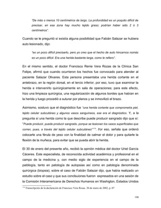 “De más o menos 10 centímetros de largo. La profundidad es un poquito difícil de
precisar, en esa zona hay mucho tejido graso; podrían haber sido 2 ó 3
centímetros”.
Cuando se le preguntó sí existía alguna posibilidad que Fabián Salazar se hubiera
auto lesionado, dijo:
“es un poco difícil precisarlo, pero yo creo que el hecho de auto hincarnos nomás
es un poco difícil. Era una herida bastante larga, como le refiero”.
En el mismo sentido, el doctor Francisco Renie Vera Rozas de la Clínica San
Felipe, afirmó que cuando ocurrieron los hechos fue convocado para atender al
paciente Salazar Olivares. Esta persona presentaba una herida cortante en el
antebrazo, en la región dorsal, en el tercio inferior, por eso, tuvo que examinar la
herida e intervenirlo quirúrgicamente en sala de operaciones; para este efecto,
hizo una limpieza quirúrgica, una regularización de algunos bordes que habían en
la herida y luego procedió a suturar por planos y se inmovilizó el brazo.
Asimismo, sostuvo que el diagnóstico fue “una herida cortante que comprometía piel,
tejido celular subcutáneo y algunos vasos sanguíneos, ese era el diagnóstico. Y, a la
pregunta sí una herida como la que describe puede producir sangrado dijo que sí:
“Puede producir, puede producir sangrado, porque se lesionan los vasos superficiales que
corren, pues, a través del tejido celular subcutáneo”118
. Por eso, señala que ordenó
colocarle una férula de yeso con la finalidad de calmar el dolor y para quitarle la
flexión de la muñeca, para evitar que se pueda abrir la herida.
El 30 de enero del presente año, recibió la opinión médica del doctor Uriel García
Cáceres. Este especialista, de reconocida actividad académica y profesional en el
campo de la medicina y, con medio siglo de experiencia en el campo de la
patólogía, tanto en patología de autopsias así como en patología denominada
quirúrgica (biopsia), sobre el caso de Fabián Salazar dijo, que había realizado un
estudio sobre el caso y que sus conclsuiones fueron expresados en una sesión de
la Comisión Interamericana de Derechos Humanos en Washigton, Estados Unidos
118
Transcripción de la declaración de Francisco Vera Rosas. 30 de enero de 2002, p. 07
190
 
