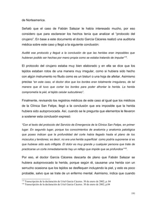 de Norteamerica.
Señaló que el caso de Fabián Salazar le había interesado mucho, por eso
considero que para esclarecer los hechos tenía que analizar el “protocolo del
cirujano”. En base a este documento el docto García Cáceres realizó una auditoria
médica sobre este caso y llegó a la siguiente conclusión:
Audité ese protocolo y llegué a la conclusión de que las heridas eran imposibles que
hubieran podido ser hechas por mano propia como se estaba tratando de imputar119
.
El protocolo del cirujano estaba muy bien elaborado y en ella se dice que los
tejidos estaban rotos de una manera muy irregular, como si hubiera sido hecho
con algún instrumento no filudo como es un bisturí o una hoja de afeitar. Asimismo
precisa “en este caso, el doctor dice que los bordes eran totalmente irregulares, de tal
manera que él tuvo que cortar los bordes para poder afrontar la herida. La herida
comprometía la piel, el tejido celular subcutáneo”.
Finalmente, revisando los registros médicos de este caso al igual que los médicos
de la Clínica San Felipe, llegó a la conclusión que era imposible que la herida
hubiera sido autoprovocada. Así, cuando se le pregunta que elementos le llevaron
a sostener esta conclusión expresó:
“Con el texto del protocolo del Servicio de Emergencia de la Clínica San Felipe, en primer
lugar. En segundo lugar, porque los conocimientos de anatomía y anatomía patológica
que poseo indican que la profundidad del corte había llegado hasta el plano de los
músculos y tendones; es decir, no era una herida superficial como podría suponerse si es
que hubiese sido auto infligida. El dolor es muy grande y cualquier persona que trate de
practicarse un corte inmediatamente hay un reflejo que impide que se profundice”120
.
Por eso, el doctor García Cáceres descarta de plano que Fabián Salazar se
hubiera autoprovocado la herida, porque según él, causarse una herida con un
serrucho ocasiona que los tejidos se desflequen incluyendo la piel, y esto es poco
probable, salvo que se trate de un enfermo mental. Asimismo, indica que cuando
119
Transcripción de la declaración de Uriel García Cáceres. 30 de enero de 2002, p. 04
120
Transcripción de la declaración de Uriel García Cáceres. 30 de enero de 2002, p.04
191
 