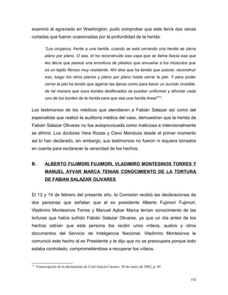 examinó al agraviado en Washington, pudo comprobar que este tenía dos venas
cortadas que fueron ocasionadas por la profundidad de la herida:
“Los cirujanos, frente a una herida, cuando se está cerrando una herida se cierra
plano por plano. O sea, él ha reconstruido esa capa que se llama fascia esa que
les decía que parece una envoltura de plástico que envuelve a los músculos que
es un tejido fibroso muy resistente. Ahí dice que ha tenido que suturar, reconstruir
eso, luego los otros planos y plano por plano hasta cerrar la piel. Y para poder
cerrar la piel ha tenido que agarrar las tijeras como para hacer un zurcido invisible,
de tal manera que esos bordes desflecados se puedan uniformar y afrontar cada
uno de los bordes de la herida para que sea una herida lineal”121
.
Los testimonios de los médicos que atendieron a Fabián Salazar así como del
especialista que realizó la auditoria médica del caso, demuestran que la herida de
Fabián Salazar Olivares no fue autoprovocada como maliciosa e intencionalmente
se afrimó. Los doctores Vera Rozas y Cano Mendoza desde el primer momento
asi lo han declarado, sin embargo, sus testimonios no fueron ni siquiera tomados
en cuenta para esclarecer la veracidad de los hechos.
B. ALBERTO FUJIMORI FUJIMORI, VLADIMIRO MONTESINOS TORRES Y
MANUEL AYVAR MARCA TENIAN CONOCIMIENTO DE LA TORTURA
DE FABIAN SALAZAR OLIVARES
El 13 y 14 de febrero del presente año, la Comisión recibió las declaraciones de
dos personas que señalan que el ex presidente Alberto Fujimori Fujimori,
Vladimiro Montesinos Torres y Manuel Aybar Marca tenían conocimiento de las
torturas que había sufrido Fabián Salazar Olivares, ya que un día antes de los
hechos sabían que esta persona iba recibir unos vídeos, audios y otros
documentos del Servicio de Inteligencia Nacional. Vladimiro Montesinos le
comunicó este hecho al ex Presidente y le dijo que no se preocupara porque todo
estaba controlado, comprometiéndose a recuperar los vídeos.
121
Transcripción de la declaración de Uriel García Cáceres. 30 de enero de 2002, p. 05
192
 