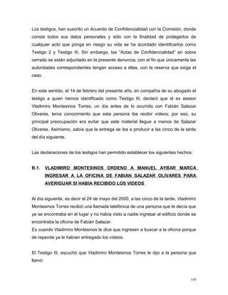Los testigos, han suscrito un Acuerdo de Confidencialidad con la Comisión, donde
consta todos sus datos personales y sólo con la finalidad de protegerlos de
cualquier acto que ponga en riesgo su vida se ha acordado identificarlos como
Testigo 2 y Testigo III. Sin embargo, las “Actas de Confidencialidad” en sobre
cerrado se están adjuntado en la presente denuncia, con el fin que únicamente las
autoridades correspondientes tengan acceso a ellas, con la reserva que exige el
caso.
En este sentido, el 14 de febrero del presente año, en compañía de su abogado el
testigo a quien hemos identificado como Testigo III, declaró que el ex asesor
Vladimiro Montesinos Torres, un día antes de lo ocurrido con Fabián Salazar
Olivares, tenía conocimiento que esta persona iba recibir vídeos; por eso, su
principal preocupación era evitar que este material llegue a manos de Salazar
Olivares. Asimismo, sabía que la entrega se iba a producir a las cinco de la tarde
del día siguiente.
Las declaraciones de los testigos han permitido establecer los siguientes hechos:
B.1. VLADIMIRO MONTESINOS ORDENO A MANUEL AYBAR MARCA
INGRESAR A LA OFICINA DE FABIAN SALAZAR OLIVARES PARA
AVERIGUAR SI HABIA RECIBIDO LOS VIDEOS
Al día siguiente, es decir el 24 de mayo del 2000, a las cinco de la tarde, Vladimiro
Montesinos Torres recibió una llamada telefónica de una persona que le decía que
ya se encontraba en el lugar y no había visto a nadie ingresar al edificio donde se
encontraba la oficina de Fabián Salazar.
Es cuando Vladimiro Montesinos le dice que ingresen a buscar a la oficina porque
de repende ya le habían entregado los vídeos.
El Testigo III, escuchó que Vladimiro Montesinos Torres le dijo a la persona que
llamó:
193
 