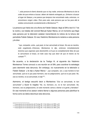 “...esta persona le llamó diciendo que no hay nadie, entonces Montesinos le dio la
orden de que entrara a buscar, deben de haberlo entregado ya...Entraron a buscar
al lugar de Salazar y me parece que tampoco han encontrado nada, entonces, no
encontraron ningún vídeo. Pero para esto, esta persona que se fue para allá le
estaba comunicando constantemente a Montesinos”122
.
La persona que había ido a la oficina de Fabián Salazar, llegó al SIN a las 6 ó 7 de
la noche y se trataba del coronel Manuel Aybar Marca, en el momento que llegó
esta persona por la televisión estaban transmitiendo la noticia de la tortura del
periodista Fabián Salazar. En eso Vladimiro Montesinos le reclama a esta persona
y le dice:
“oye, compadre, entra...qué pasó, le han serruchado el brazo. No eso es mentira,
está engañando...Entonces, Montesinos le dijo, entonces inmediatamente
tenemos que organizar para desmentirlo a él que es completamente falso de que
le serrucharon el brazo, en todo caso hay que decir de que él mismo se ha
cortado”123
.
De acuerdo, a la declaración de la Testigo III, al siguiente día Vladimiro
Montesinos Torres convocó a una reunión en el SIN, para coordinar la estrategia
para desmentir esta denuncia. Sin embargo, vio nuevamente en la televisión a
Fabián Salazar y le dijo a Aybar Marca “...oye compadre, ven, a ese hombre le han
serruchado, qué es lo que pasa hermano, eso es peligrosísimo, qué es lo que pasó. No,
ese es mentira, no es serruchado, le dijo124
”.
Asimismo, el testigo escuchó decir a Montesinos “Eso es serruchado, le han
serruchado” y Ayvar lo negaba “No, no, hermano...no, no le han serruchado. No,
hermano, eso es peligrosísimo, en este momento vamos a llamar a la gente y llamaban”.
En ese momento el ex asesor ordeno llamar a algunas personas para planificar la
forma como se debía desvirtuar esta denuncia.
122
Transcripción de la declaración del Testigo III. 14 de febrero de 2002, p.02
123
Transcripción de la declaración del Testigo III. 14 de febrero de 2002, p.03
124
Transcripción de la declaración del Testigo III. 14 de febrero de 2002, p.02
194
 