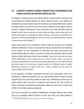 B.2 ALBERTO FUJIMORI FUJIMORI TAMBIEN TENIA CONOCIMIENTO QUE
FABIAN SALAZAR IBA RECIBIR VIDEOS DEL SIN
El Testigo III, señala que el ex presidente Alberto Fujimori Fujimori también tenía
conocimiento que Fabián Salazar iba recibir vídeos del SIN y que Vladimiro le
había dicho que quería saber quien era la persona que estaba filtrando los vídeos.
El testigo refiere que escuchó una conversación telefónica entre Alberto Fujimori
Fujimori y Vladimiro Montesinos Torres antes del 24 de mayo del 2000, donde el
asesor le dice “Antes le dice que van actuar sobre los vídeos, quería saber quién es la
persona que estaba, iba a entregar los vídeos a Salazar, y al otro día ya es donde le dice,
qué pasó, cuando ya supuestamente no le iban a cortar, sino simplemente iban a esperar
a la persona que iba a entregar”125
.
Según esta persona el ex presidente conocía todas las acciones que realizaba
Vladimiro Montesinos Torres: el ex presidente tenía conocimiento de la existencia
de los vídeos, por eso, Montesinos le informaba que había una persona que
estaba filtrando algunos vídeos y que él iba a actuar para identificar quien era esta
persona. Sobre este mismo hecho, dice la testigo: “Fujimori sí conocía de los vídeos,
incluso Montesinos le había avisado de que, le avisó de estos vídeos, que hay una
persona que está filtrando los vídeos pero yo quiero saber quién es y por lo tanto tenemos
que tomar cartas en el asunto para descubrir quién es el infiltrador sobre los vídeos.
Montesinos conversa con Fujimori sobre eso..Y, bueno, siempre que hubo algo ahí,
Fujimori estaba al tanto de todo”
Al día siguiente, el testigo nuevamente escuchó una conversación entre el ex
presidente y Vladimiro Montesinos. En esa oportunidad Alberto Fujimori Fujimori
preguntó que es lo que había pasado en este caso y Montesinos le decía que no
había pasado nada y que era un invento de esta persona. Por eso, Fujimori le
ordena coordinar la campaña de desprestigio, dejando en claro que en este hecho
el SIN no ha tenido ninguna participación.
Uno de los secretarios de Vladimiro Montesinos, el capitán Ramos Viera señala
que el ex presidente Alberto Fujimori en este caso tenía que haber llamado a
125
Transcripción de la declaración del testigo III. 14 de febrero de 2002, p.07
195
 