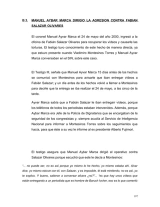 B.3. MANUEL AYBAR MARCA DIRIGIO LA AGRESION CONTRA FABIAN
SALAZAR OLIVARES
El coronel Manuel Ayvar Marca el 24 de mayo del año 2000, ingresó a la
oficina de Fabián Salazar Olivares para recuperar los vídeos y causarle las
torturas. El testigo tuvo conocimiento de este hecho de manera directa, ya
que estuvo presente cuando Vladimiro Montesinos Torres y Manuel Ayvar
Marca conversaban en el SIN, sobre este caso.
El Testigo III, señala que Manuel Ayvar Marca 15 días antes de los hechos
se comunicó con Montesinos para avisarle que iban entregar vídeos a
Fabián Salazar; y un día antes de los hechos volvió a llamar a Montesinos
para decirle que la entrega se iba realizar el 24 de mayo, a las cinco de la
tarde.
Ayvar Marca sabía que a Fabián Salazar le iban entregarr vídeos, porque
los teléfonos de todos los periodistas estaban intervenidos. Además, porque
Aybar Marca era Jefe de la Policía de Dignatarios que se encargaban de la
seguridad de los congresistas y, siempre acudía al Servicio de Inteligencia
Nacional para informar a Montesinos Torres sobre los seguimientos que
hacía, para que éste a su vez le informe al ex presidente Alberto Fujimori.
El testigo asegura que Manuel Aybar Marca dirigió el operativo contra
Salazar Olivares porque escuchó que este le decía a Montesinos:
“... no puede ser, no es así porque yo mismo lo he hecho, yo mismo estaba ahí. Aivar
dice, yo mismo estuve con él, con Salazar, y es imposible, él está mintiendo, no es así, yo
te explico. Y bueno, salieron a conversar afuera ¿no?”... “es que hay unos vídeos que
están entregando a un periodista que es hombre de Baruch Ivcher, eso es lo que comentó
197
 