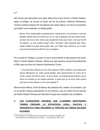 él128
.
Otro hecho que demuestra que Aybar Marca fue el que torturó a Fabián Salazar,
según el testigo, es porque al tercer día de los hechos Vladimiro Montesinos
Torres le ordena preparar 80 mil dólares para Aybar Marca y le hizo el comentario
que Aybar nunca realizaba un trabajo gratis:
Bueno, Aivar recibía plata constantemente, recibía dinero, me acuerdo en esa vez
también recibió dinero el mismo día, ah no, fue al segundo día que hicieron esto,
al tercer día vino y dice, tienes que prepararme tanto para Aivar, creo que fue 80
mil dólares. ¿y qué nombre pongo? Aivar. Entonces, está cobrando este cholo,
ningún trabajo lo puede hacer gratis, dijo ¿no? Nada más, entonces, yo lo único
que hice fue preparar los 80 mil y se lo entregué.
Por su parte el Testigo 2, aunque no tiene conocimiento si esta persona fue quien
atacó a Fabián Salazar Olivares, refiere que esta persona acudía frecuentemente
al SIN, para reunirse con Vladimiro Montesinos Torres:
“...al coronel Aivar Marca yo lo he visto ingresar al SIN y dirigirse a las oficinas del
asesor Montesinos en varias oportunidades, pero generalmente en horas de la
noche, a partir de 9 de la noche, 10 de la noche. Yo prácticamente también a esas
horas era cuando ya me estaba retirando, a veces que yo no tenía nada normal
que hacer en las oficinas y lo he visto ingresar129
.
Manuel Ayvar Marca, el 04 de febrero del presente año, señaló a la Comisión, que
no ha tenido ninguna participación en los hechos y que se enteró de las torturas
de Fabián Salazar Olivares por televisión al igual que cualquier otro ciudadano.
4. LOS VLADIAUDIOS PRUEBAN QUE VLADIMIRO MONTESINOS
TORRES PREPARO LA ESTRATEGIA LEGAL, POLITICA Y
PERIODISTICA PARA ENCUBRIR LA TORTURA DE FABIAN SALAZAR
OLIVARES
128
Transcripción de la declaración del Testigo III. 14 de febrero de 2002, p.07
129
Transcripción de la declaración de Testigo 2. 13 de febrero de 2002, p.13
198
 