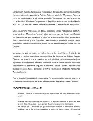 La Comisión durante el proceso de investigación de los delitos contra los derechos
humanos cometidos por Alberto Fujimori Fujimori, Vladimiro Montesinos Torres y
otros, ha tenido acceso a dos cintas de audio –Vladiaudios- que fueron remitidas
por el Ministerio Público al Congreso de la República; estos audios son los Nos B-
139 “A-4” y B-139 “4A”, ambos fueron transcritas el 13 de octubre del año pasado.
Estos documento reproducen el diálogo realizado en las instalaciones del SIN,
entre Vladimiro Montesinos Torres y otras personas que no fueron identificadas
por las personas que estuvieron a cargo de la transcripción (estas personas sí
fueron identificadas por la Comisión), coordinando la estrategia integral con la
finalidad de desvirtuar la denuncia pública de tortura realizada por Fabián Salazar
Olivares.
La estrategia que se plasmó en estos documentos consistía en el uso de los
recursos o medios disponibles para desvirtuar la denuncia de Fabián Salazar
Olivares: se acuerda que la investigación policial debía culminar denunciando al
agraviado; el programa de televisión dominical “Hora 20” debía preparar reportajes
desvirtuando la denuncia; algunas autoridades debían realizar declaraciones
públicas negando haber concurrido al SIN a reunirse con Vladimiro Montesinos
Torres, etcétera.
Con la finalidad de conocer dicha conversación, a continuación vamos a reproducir
la parte de la transcripción del audio referida al caso de Fabián Salazar Olivares:
VLADIAUDIO No B – 139 “ A – 4”
El señor - Señor se ha nombrado un equipo especial para este caso de Fabián Salazar,
¿no?
...
El señor .-La posición de CONFIEP. CONFIEP, va ser una conferencia de prensa que la va
presidir Roque Benavides, o favre., porque Roque Benavides va ir a al extranjero.
La posición de CONFIEP es que ya reconocen el triunfo de la democracia, etcétera,
etcétera y van a dar recomendaciones en el sentido de institucionalizar, el tribunal de
199
 