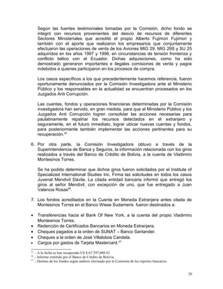 Según las fuentes testimoniales tomadas por la Comisión, dicho fondo se
integró con recursos provenientes del desvío de recursos de diferentes
Sectores Ministeriales que acreditó el propio Alberto Fujimori Fujimori y
también con el aporte que realizaron los empresarios que conjuntamente
efectuaron las operaciones de venta de los Aviones MIG 29, MIG 29S y SU 25
adquiridos en los años 1997 y 1998, en circunstancias de tensión fronteriza y
conflicto bélico con el Ecuador. Dichas adquisiciones, como ha sido
demostrado generaron importantes e ilegales comisiones de venta y pagos
indebidos a quienes participaron en los procesos de compra.
Los casos específicos a los que precedentemente hacemos referencia, fueron
oportunamente denunciados por la Comisión Investigadora ante el Ministerio
Público y los responsables en la actualidad se encuentran procesados en los
Juzgados Anti Corrupción.
Las cuentas, fondos y operaciones financieras determinadas por la Comisión
investigadora han servido, en gran medida, para que el Ministerio Público y los
Juzgados Anti Corrupción logren consolidar las acciones necesarias para
paulatinamente repatriar los recursos detectados en el extranjero y
seguramente, en el futuro inmediato, lograr ubicar nuevas cuentas y fondos,
para posteriormente también implementar las acciones pertinentes para su
recuperación.25
6. Por otra parte, la Comisión Investigadora obtuvo a través de la
Superintendencia de Banca y Seguros, la información relacionada con los giros
realizados a través del Banco de Crédito de Bolivia, a la cuenta de Vladimiro
Montesinos Torres.
Se ha podido determinar que dichos giros fueron solicitados por el Institute of
Specialized International Studies Inc. Firma las solicitudes en todos los casos
Juvenal Mendivil Dávila. La citada entidad bancaria informó que entregó los
giros al señor Mendivil, con excepción de uno, que fue entregado a Juan
Valencia Rosas26
.
7. Los fondos acreditados en la Cuenta en Moneda Extranjera antes citada de
Montesinos Torres en el Banco Wiese Sudameris fueron destinados a:
• Transferencias hacia el Bank Of New York, a la cuenta del propio Vladimiro
Montesinos Torres.
• Redención de Certificados Bancarios en Moneda Extranjera.
• Cheques pagados a la orden de SUNAT – Banco Santander.
• Cheques a la orden de José Villalobos Candela.
• Cargos por gastos de Tarjeta Mastercard.27
25
.- A la fecha se han recuperado US $ 63’297,088.43
26
.- Informe remitido por el Banco de Crédito de Bolivia.
27
.- Destino de los fondos según análisis efectuado por la Comisión de los reportes bancarios.
20
 