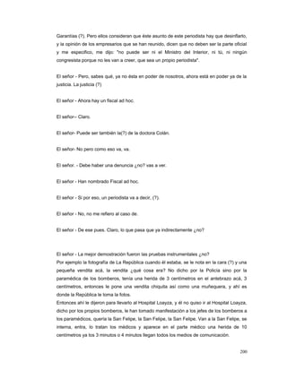 Garantías (?). Pero ellos consideran que éste asunto de este periodista hay que desinflarlo,
y la opinión de los empresarios que se han reunido, dicen que no deben ser la parte oficial
y me especifico, me dijo: "no puede ser ni el Ministro del Interior, ni tú, ni ningún
congresista porque no les van a creer, que sea un propio periodista".
El señor - Pero, sabes qué, ya no ésta en poder de nosotros, ahora está en poder ya de la
justicia. La justicia (?)
El señor - Ahora hay un fiscal ad hoc.
El señor-- Claro.
El señor- Puede ser también la(?) de la doctora Colán.
El señor- No pero como eso va, va.
El señor. - Debe haber una denuncia ¿no? vas a ver.
El señor - Han nombrado Fiscal ad hoc.
El señor - Si por eso, un periodista va a decir, (?).
El señor - No, no me refiero al caso de.
El señor - De ese pues. Claro, lo que pasa que ya indirectamente ¿no?
El señor - La mejor demostración fueron las pruebas instrumentales ¿no?
Por ejemplo la fotografía de La República cuando él estaba, se le nota en la cara (?) y una
pequeña vendita acá, la vendita ¿qué cosa era? No dicho por la Policía sino por la
paramédica de los bomberos, tenía una herida de 3 centímetros en el antebrazo acá, 3
centímetros, entonces le pone una vendita chiquita así como una muñequera, y ahí es
donde la República le toma la fotos.
Entonces ahí le dijeron para llevarlo al Hospital Loayza, y él no quiso ir al Hospital Loayza,
dicho por los propios bomberos, le han tomado manifestación a los jefes de los bomberos a
los paramédicos, quería la San Felipe, la San Felipe, la San Felipe. Van a la San Felipe, se
interna, entra, lo tratan los médicos y aparece en el parte médico una herida de 10
centímetros ya los 3 minutos o 4 minutos llegan todos los medios de comunicación.
200
 