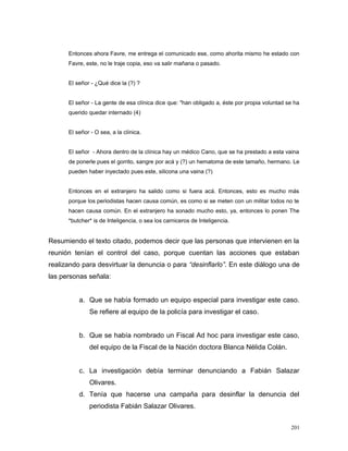 Entonces ahora Favre, me entrega el comunicado ese, como ahorita mismo he estado con
Favre, este, no le traje copia, eso va salir mañana o pasado.
El señor - ¿Qué dice la (?) ?
El señor - La gente de esa clínica dice que: "han obligado a, éste por propia voluntad se ha
querido quedar internado (4)
El señor - O sea, a la clínica.
El señor - Ahora dentro de la clínica hay un médico Cano, que se ha prestado a esta vaina
de ponerle pues el gorrito, sangre por acá y (?) un hematoma de este tamaño, hermano. Le
pueden haber inyectado pues este, silicona una vaina (?)
Entonces en el extranjero ha salido como si fuera acá. Entonces, esto es mucho más
porque los periodistas hacen causa común, es como si se meten con un militar todos no te
hacen causa común. En el extranjero ha sonado mucho esto, ya, entonces lo ponen The
*butcher* is de Inteligencia, o sea los carniceros de Inteligencia.
Resumiendo el texto citado, podemos decir que las personas que intervienen en la
reunión tenían el control del caso, porque cuentan las acciones que estaban
realizando para desvirtuar la denuncia o para “desinflarlo”. En este diálogo una de
las personas señala:
a. Que se había formado un equipo especial para investigar este caso.
Se refiere al equipo de la policía para investigar el caso.
b. Que se había nombrado un Fiscal Ad hoc para investigar este caso,
del equipo de la Fiscal de la Nación doctora Blanca Nélida Colán.
c. La investigación debía terminar denunciando a Fabián Salazar
Olivares.
d. Tenía que hacerse una campaña para desinflar la denuncia del
periodista Fabián Salazar Olivares.
201
 