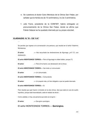 e. Se cuestiona al doctor Cano Mendoza de la Clinica San Felipe, por
señalar que la herida era de 10 centímetros y no de 3 centímetros.
f. Julio Favre, presidente de la CONFIEP, habría entregado un
pronunciamiento de la Clínica San Felipe, donde se afirma que
Fabián Salazar se ha quedado internado por su propia voluntad.
VLADIAUDIO N.° B - 139 “4 A”
....
Se percibe que ingresa a la conversación una persona, que resulta ser el señor Vladimiro
Montesinos.
El señor .— Haz escuchado las declaraciones de Aguinaga ¿no? (?), una
declaración.
El señor MONTESINOS TORRES.— Pero el Aguinaga no debe hablar, porque (?).
El señor .— Pero él ha hecho una declaración de la clínica.
El señor MONTESINOS TORRES.— Han leído un comunicado.
El señor .— Un comunicado.
El señor MONTESINOS TORRES.— Contundente.
El señor .— Un poquito más y lo han obligado a que se quede internado.
El señor MONTESINOS TORRES.— Sí.
Pero resulta que ayer fueron a tomarle en la otra clínica, dice que está en cura de sueño
hipnótico, porque está traumatizado, está en estado de shock ..
Como ustedes, si hay una persona que está con el gorro
El señor .— Ese gorro quirúrgico.
El señor MONTESINOS TORRES.— Quirúrgico.
202
 