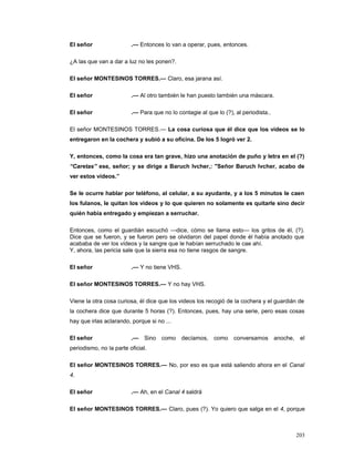 El señor .— Entonces lo van a operar, pues, entonces.
¿A las que van a dar a luz no les ponen?.
El señor MONTESINOS TORRES.— Claro, esa jarana así.
El señor .— Al otro también le han puesto también una máscara.
El señor .— Para que no lo contagie al que lo (?), al periodista..
El señor MONTESINOS TORRES.— La cosa curiosa que él dice que los videos se lo
entregaron en la cochera y subió a su oficina. De los 5 logró ver 2.
Y, entonces, como la cosa era tan grave, hizo una anotación de puño y letra en el (?)
“Caretas” ese, señor; y se dirige a Baruch Ivcher,: "Señor Baruch Ivcher, acabo de
ver estos vídeos.”
Se le ocurre hablar por teléfono, al celular, a su ayudante, y a los 5 minutos le caen
los fulanos, le quitan los videos y lo que quieren no solamente es quitarle sino decir
quién había entregado y empiezan a serruchar.
Entonces, como el guardián escuchó —dice, cómo se llama esto— los gritos de él, (?).
Dice que se fueron, y se fueron pero se olvidaron del papel donde él había anotado que
acababa de ver los vídeos y la sangre que le habían serruchado le cae ahí.
Y, ahora, las pericia sale que la sierra esa no tiene rasgos de sangre.
El señor .— Y no tiene VHS.
El señor MONTESINOS TORRES.— Y no hay VHS.
Viene la otra cosa curiosa, él dice que los videos los recogió de la cochera y el guardián de
la cochera dice que durante 5 horas (?). Entonces, pues, hay una serie, pero esas cosas
hay que irlas aclarando, porque si no ...
El señor .— Sino como decíamos, como conversamos anoche, el
periodismo, no la parte oficial.
El señor MONTESINOS TORRES.— No, por eso es que está saliendo ahora en el Canal
4.
El señor .— Ah, en el Canal 4 saldrá
El señor MONTESINOS TORRES.— Claro, pues (?). Yo quiero que salga en el 4, porque
203
 