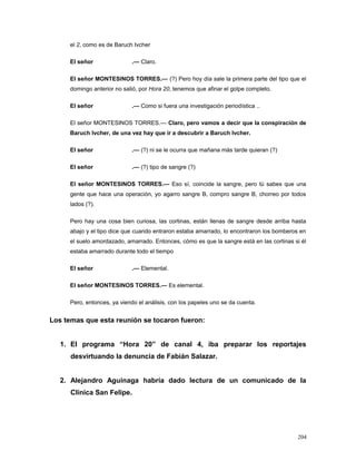 el 2, como es de Baruch Ivcher
El señor .— Claro.
El señor MONTESINOS TORRES.— (?) Pero hoy día sale la primera parte del tipo que el
domingo anterior no salió, por Hora 20, tenemos que afinar el golpe completo.
El señor .— Como si fuera una investigación periodística ..
El señor MONTESINOS TORRES.— Claro, pero vamos a decir que la conspiración de
Baruch Ivcher, de una vez hay que ir a descubrir a Baruch Ivcher.
El señor .— (?) ni se le ocurra que mañana más tarde quieran (?)
El señor .— (?) tipo de sangre (?)
El señor MONTESINOS TORRES.— Eso sí, coincide la sangre, pero tú sabes que una
gente que hace una operación, yo agarro sangre B, compro sangre B, chorreo por todos
lados (?).
Pero hay una cosa bien curiosa, las cortinas, están llenas de sangre desde arriba hasta
abajo y el tipo dice que cuando entraron estaba amarrado, lo encontraron los bomberos en
el suelo amordazado, amarrado. Entonces, cómo es que la sangre está en las cortinas si él
estaba amarrado durante todo el tiempo
El señor .— Elemental.
El señor MONTESINOS TORRES.— Es elemental.
Pero, entonces, ya viendo el análisis, con los papeles uno se da cuenta.
Los temas que esta reunión se tocaron fueron:
1. El programa “Hora 20” de canal 4, iba preparar los reportajes
desvirtuando la denuncia de Fabián Salazar.
2. Alejandro Aguinaga habría dado lectura de un comunicado de la
Clínica San Felipe.
204
 