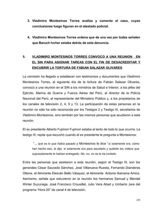 3. Vladimiro Montesinos Torres analiza y comenta el caso, cuyas
conclusiones luego figuran en el atestado policial.
4. Vladimiro Montesinos Torres ordena que de una vez por todas señalen
que Baruch Ivcher estaba detrás de esta denuncia.
5. VLADIMIRO MONTESINOS TORRES CONVOCO A UNA REUNION EN
EL SIN PARA ASIGNAR TAREAS CON EL FIN DE DESACREDITAR Y
ENCUBRIR LA TORTURA DE FABIAN SALAZAR OLIVARES
La comisión ha llegado a establecer con testimonios y documentos que Vladimiro
Montesinos Torres, al siguiente día de la tortura de Fabián Salazar Olivares,
convocó a una reunión en el SIN a los ministros de Salud e Interior, a los jefes del
Ejército, Marina de Guerra y Fuerza Aérea del Perú, al director de la Policía
Nacional del Perú, al representante del Ministerio Público y, a los propietarios de
los canales de televisión 2, 4, 9 y 13. La participación de estas personas en la
reunión no sólo ha sido reconocida por los Testigos 2 y Testigo III, secretarios de
Vladimiro Montesinos, sino también por las mismos personas que acudieron a esta
reunión.
El ex presidente Alberto Fujimori Fujimori estaba al tanto de todo lo que ocurría. La
testigo III, repite que escuchó cuando el ex presidente le pregunta a Montesinos:
”... qué es lo que había pasado y Montesinos le dice ”si solamente era, cómo
han hecho eso, le dijo, si solamente era para asustarlo y quitarle los vídeos que
supuestamente le habían entregado. No, no, no se le ha cortado.
Entre las personas que asistieron a esta reunión, según el Testigo III, son los
generales César Saucedo Sánchez, José Villanueva Ruesta, Fernando Dianderas
Ottone, el Almirante Elesván Bello Vásquez, el Almirante Antonio Ibarcena Amico.
Asimismo, señala que estuvieron en la reunión los hermanos Samuel y Mendel
Winter Suzunaga, José Francisco Crousillat, Julio Vera Abad y Umberto Jara del
programa “Hora 20” de canal 4 de televisión.
205
 