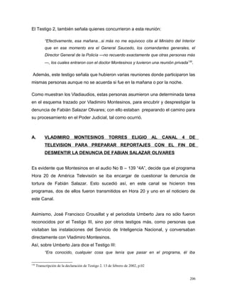 El Testigo 2, también señala quienes concurrieron a esta reunión:
“Efectivamente, esa mañana...si más no me equivoco cita al Ministro del Interior
que en ese momento era el General Saucedo, los comandantes generales, el
Director General de la Policía —no recuerdo exactamente que otras personas más
—, los cuales entraron con el doctor Montesinos y tuvieron una reunión privada130
.
Además, este testigo señala que hubieron varias reuniones donde participaron las
mismas personas aunque no se acuerda si fue en la mañana o por la noche.
Como muestran los Vladiaudios, estas personas asumieron una determinada tarea
en el esquema trazado por Vladimiro Montesinos, para encubrir y desprestigiar la
denuncia de Fabián Salazar Olivares; con ello estaban preparando el camino para
su procesamiento en el Poder Judicial, tal como ocurrió.
A. VLADIMIRO MONTESINOS TORRES ELIGIO AL CANAL 4 DE
TELEVISION PARA PREPARAR REPORTAJES CON EL FIN DE
DESMENTIR LA DENUNCIA DE FABIAN SALAZAR OLIVARES
Es evidente que Montesinos en el audio No B – 139 “4A”, decide que el programa
Hora 20 de América Televisión se iba encargar de cuestionar la denuncia de
tortura de Fabián Salazar. Esto sucedió así, en este canal se hicieron tres
programas, dos de ellos fueron transmitidos en Hora 20 y uno en el noticiero de
este Canal.
Asimismo, José Francisco Crousillat y el periodista Umberto Jara no sólo fueron
reconocidos por el Testigo III, sino por otros testigos más, como personas que
visitaban las instalaciones del Servicio de Inteligencia Nacional, y conversaban
directamente con Vladimiro Montesinos.
Así, sobre Umberto Jara dice el Testigo III:
“Era conocido, cualquier cosa que tenía que pasar en el programa, él iba
130
Transcripción de la declaración de Testigo 2. 13 de febrero de 2002, p.02
206
 