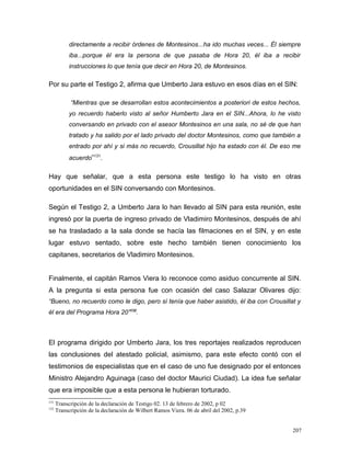 directamente a recibir órdenes de Montesinos...ha ido muchas veces... Él siempre
iba...porque él era la persona de que pasaba de Hora 20, él iba a recibir
instrucciones lo que tenía que decir en Hora 20, de Montesinos.
Por su parte el Testigo 2, afirma que Umberto Jara estuvo en esos días en el SIN:
“Mientras que se desarrollan estos acontecimientos a posteriori de estos hechos,
yo recuerdo haberlo visto al señor Humberto Jara en el SIN...Ahora, lo he visto
conversando en privado con el asesor Montesinos en una sala, no sé de que han
tratado y ha salido por el lado privado del doctor Montesinos, como que también a
entrado por ahí y si más no recuerdo, Crousillat hijo ha estado con él. De eso me
acuerdo”131
.
Hay que señalar, que a esta persona este testigo lo ha visto en otras
oportunidades en el SIN conversando con Montesinos.
Según el Testigo 2, a Umberto Jara lo han llevado al SIN para esta reunión, este
ingresó por la puerta de ingreso privado de Vladimiro Montesinos, después de ahí
se ha trasladado a la sala donde se hacía las filmaciones en el SIN, y en este
lugar estuvo sentado, sobre este hecho también tienen conocimiento los
capitanes, secretarios de Vladimiro Montesinos.
Finalmente, el capitán Ramos Viera lo reconoce como asiduo concurrente al SIN.
A la pregunta si esta persona fue con ocasión del caso Salazar Olivares dijo:
“Bueno, no recuerdo como le digo, pero sí tenía que haber asistido, él iba con Crousillat y
él era del Programa Hora 20”132
.
El programa dirigido por Umberto Jara, los tres reportajes realizados reproducen
las conclusiones del atestado policial, asimismo, para este efecto contó con el
testimonios de especialistas que en el caso de uno fue designado por el entonces
Ministro Alejandro Aguinaga (caso del doctor Maurici Ciudad). La idea fue señalar
que era imposible que a esta persona le hubieran torturado.
131
Transcripción de la declaración de Testigo 02. 13 de febrero de 2002, p 02
132
Transcripción de la declaración de Wilbert Ramos Viera. 06 de abril del 2002, p.39
207
 