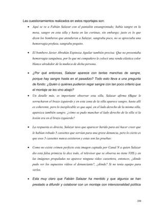 Las cuestionamientos realizados en estos reportajes son:
• Aquí se ve a Fabián Salazar con el pantalón ensangrentado; había sangre en la
mesa, sangre en esta silla y hasta en las cortinas, sin embargo; justo es lo que
dicen los bomberos que atendieron a Salazar, sangraba poco, no se apreciaba una
hemorragia profusa, sangraba poquito.
• El bombero Javier Abrahán Espinoza Aguilar también precisa: Que no presentaba
hemorragia sanguínea, por lo que mi compañero le colocó una venda elástica color
blanco alrededor de la muñeca de dicha persona.
• ¿Por qué entonces, Salazar aparece con tantas manchas de sangre,
porque hay sangre hasta en el pasadizo? Todo esto lleva a una pregunta
de fondo: ¿Quién o quiénes pudieron regar sangre con tan poco criterio que
el montaje se les vino abajo?
• Un detalle más, es importante observar esta silla, Salazar afirma (3)que le
serrucharon el brazo izquierdo y en esta zona de la silla aparece sangre, hasta allí
es coherente, pero lo inexplicable es que aquí, en el lado derecho de la misma silla,
aparezca también sangre, ¿cómo se pudo manchar el lado derecho de la silla si la
lesión era en el brazo izquierdo?
• La respuesta es directa, Salazar tuvo que aparecer herido para así hacer creer que
le habían robado 5 cassettes que servían para una grave denuncia, pero lo cierto es
que esos 5 cassettes nunca existieron y estas son las pruebas:
• Como no existe crimen perfecto esta imagen captada por Canal N a quien Salazar
dio esta falsa primicia lo dice todo, el televisor que se observa no tiene VHS y en
las imágenes propaladas no aparece ninguna vídeo cassettera, entonces, ¿dónde
pudo ver los supuestos vídeos el denunciante?, ¿dónde? Si no tenía equipo para
verlos.
• Esta muy claro que Fabián Salazar ha mentido y que algunos se han
prestado a difundir y colaborar con un montaje con intencionalidad política
208
 