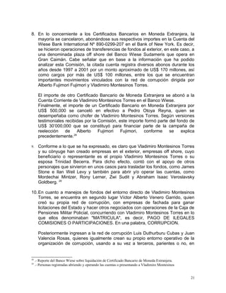 8. En lo concerniente a los Certificados Bancarios en Moneda Extranjera, la
mayoría se cancelaron, abonándose sus respectivos importes en la Cuenta del
Wiese Bank International Nº 890-0299-207 en el Bank of New York. Es decir,
se hicieron operaciones de transferencias de fondos al exterior, en este caso, a
una denominada plaza off shore del Banco Wiese Sudameris que opera en
Gran Caimán. Cabe señalar que en base a la información que ha podido
analizar esta Comisión, la citada cuenta registra diversos abonos durante los
años desde 1997 a 2001 por un monto aproximado de US$ 170 millones, así
como cargos por más de US$ 100 millones, entre los que se encuentran
importantes movimientos vinculados con la red de corrupción dirigida por
Alberto Fujimori Fujimori y Vladimiro Montesinos Torres.
El importe de otro Certificado Bancario de Moneda Extranjera se abonó a la
Cuenta Corriente de Vladimiro Montesinos Torres en el Banco Wiese.
Finalmente, el importe de un Certificado Bancario en Moneda Extranjera por
US$ 500,000 se canceló en efectivo a Pedro Otoya Reyna, quien se
desempeñaba como chofer de Vladimiro Montesinos Torres. Según versiones
testimoniales recibidas por la Comisión, este importe formó parte del fondo de
US$ 30’000,000 que se constituyó para financiar parte de la campaña de
reelección de Alberto Fujimori Fujimori, conforme se explica
precedentemente.28
9. Conforme a lo que se ha expresado, es claro que Vladimiro Montesinos Torres
y su cónyuge han creado empresas en el exterior, empresas off shore, cuyo
beneficiario o representante es el propio Vladimiro Montesinos Torres o su
esposa Trinidad Becerra. Para dicho efecto, contó con el apoyo de otros
personajes que sirvieron en unos casos para trasladar los fondos, como James
Stone e Ilan Weil Levy y también para abrir y/o operar las cuentas, como
Mordechai Mintzer, Rony Lerner, Zwi Sudit y Abraham Isaac Veroslavsky
Goldberg. 29
10.En cuanto a manejos de fondos del entorno directo de Vladimiro Montesinos
Torres, se encuentra en segundo lugar Víctor Alberto Venero Garrido, quien
creó su propia red de corrupción, con empresas de fachada para ganar
licitaciones del Estado y hacer otros negociados con operaciones de la Caja de
Pensiones Militar Policial, concurriendo con Vladimiro Montesinos Torres en lo
que ellos denominaban "MATRICULA", es decir, PAGO DE ILEGALES
COMISIONES O PARTICIPACIONES. En una palabra, CORRUPCION.
Posteriormente ingresan a la red de corrupción Luis Duthurburu Cubas y Juan
Valencia Rosas, quienes igualmente crean su propio entorno operativo de la
organización de corrupción, usando a su vez a terceros, parientes o no, en
28
.- Reporte del Banco Wiese sobre liquidación de Certificado Bancario de Moneda Extranjera.
29
.- Personas registradas abriendo y operando las cuentas o presentando a Vladimiro Montesinos
21
 