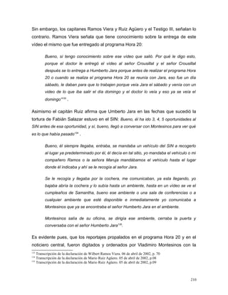 Sin embargo, los capitanes Ramos Viera y Ruiz Agüero y el Testigo III, señalan lo
contrario. Ramos Viera señala que tiene conocimiento sobre la entrega de este
vídeo el mismo que fue entregado al programa Hora 20:
Bueno, sí tengo conocimiento sobre ese vídeo que salió. Por qué le digo esto,
porque el doctor le entregó el vídeo al señor Crousillat y el señor Crousillat
después se lo entrega a Humberto Jara porque antes de realizar el programa Hora
20 o cuando se realiza el programa Hora 20 se reunía con Jara, eso fue un día
sábado, le daban para que lo trabajen porque veía Jara el sábado y venía con un
video de lo que iba salir el día domingo y el doctor lo veía y eso ya se veía el
domingo”133
.
Asimismo el capitán Ruiz afirma que Umberto Jara en las fechas que sucedió la
tortura de Fabián Salazar estuvo en el SIN: Bueno, él ha ido 3, 4, 5 oportunidades al
SIN antes de esa oportunidad, y sí, bueno, llegó a conversar con Montesinos para ver qué
es lo que había pasado134
.
Bueno, él siempre llegaba, entraba, se mandaba un vehículo del SIN a recogerlo
al lugar ya predeterminado por él, él decía en tal sitio, yo mandaba el vehículo o mi
compañero Ramos o la señora Maruja mandábamos el vehículo hasta el lugar
donde él indicaba y ahí se le recogía al señor Jara.
Se le recogía y llegaba por la cochera, me comunicaban, ya esta llegando, yo
bajaba abría la cochera y lo subía hasta un ambiente, hasta en un vídeo se ve el
cumpleaños de Samantha, bueno ese ambiente o una sala de conferencias o a
cualquier ambiente que esté disponible e inmediatamente yo comunicaba a
Montesinos que ya se encontraba el señor Humberto Jara en el ambiente.
Montesinos salía de su oficina, se dirigía ese ambiente, cerraba la puerta y
conversaba con el señor Humberto Jara135
.
Es evidente pues, que los reportajes propalados en el programa Hora 20 y en el
noticiero central, fueron digitados y ordenados por Vladimiro Montesinos con la
133
Transcripción de la declaración de Wilbert Ramos Viera. 06 de abril de 2002, p. 70
134
Transcripción de la declaración de Mario Ruíz Agüero. 05 de abril de 2002, p.08
135
Transcripción de la declaración de Mario Ruíz Agüero. 05 de abril de 2002, p.09
210
 