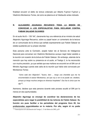 finalidad encubrir el delito de tortura ordenado por Alberto Fujimori Fujimori y
Vladimiro Montesinos Torres, tal como se plasma en el Vladiaudio antes indicado.
B. ALEJANDRO AGUINAGA RECUENCO TENIA LA MISION DE
CONVOCAR A LOS ESPECIALISTAS PARA DECLARAR CONTRA
FABIAN SALAZAR OLIVARES
En el audio No B – 139 “4A”, claramente hay una referencia al ex ministro de salud
Alejandro Aguinaga Recuenco, sobre su papel hacen un comentario de la lectura
de un comunicado de la clínica que señala expresamente que Fabián Salazar se
estaba quedando por su propia voluntad.
Esta persona ante la Comisión, aceptó haber ido al Servicio de Inteligencia
Nacional para conversar con Vladimiro Montesinos aunque negó haber asistido a
la reunión con ocasión de la tortura de Fabián Salazar. Sin embargo, además de la
mención que hay sobre su presencia en el audio, el Testigo 2, lo ha reconocido
con mucha precisión, ya que señala que esa mañana se encontró en el SIN con el
Ministro Aguinaga cuando este salía de la reunión que había sido convocado por
Montesinos Torres:
"cómo está don Alejandro", "bueno, bien ... tengo una chambita que me ha
encomendado el asesor Montesinos, así que voy a ver si se puede ver, etcétera,
porque yo tengo muchos amigos en diversos hospitales". Eso fue lo único que me
dijo136
.
Asimismo, declara que esta persona durante este proceso acudió al SIN por lo
menos en dos oportunidades
Alejandro Aguinaga se encargó de coordinar las declaraciones de los
especialistas para negar la posibilidad de las torturas de Fabián Salazar. Su
función era pues facilitar a los periodistas del programa Hora 20, los
profesionales especializados en la materia. Por ello, según él no podía
136
Transcripción de la declaración del Testigo 2. 13 de febrero de 2002, p.03
211
 