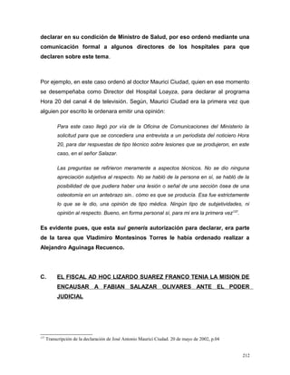 declarar en su condición de Ministro de Salud, por eso ordenó mediante una
comunicación formal a algunos directores de los hospitales para que
declaren sobre este tema.
Por ejemplo, en este caso ordenó al doctor Maurici Ciudad, quien en ese momento
se desempeñaba como Director del Hospital Loayza, para declarar al programa
Hora 20 del canal 4 de televisión. Según, Maurici Ciudad era la primera vez que
alguien por escrito le ordenara emitir una opinión:
Para este caso llegó por vía de la Oficina de Comunicaciones del Ministerio la
solicitud para que se concediera una entrevista a un periodista del noticiero Hora
20, para dar respuestas de tipo técnico sobre lesiones que se produjeron, en este
caso, en el señor Salazar.
Las preguntas se refirieron meramente a aspectos técnicos. No se dio ninguna
apreciación subjetiva al respecto. No se habló de la persona en sí, se habló de la
posibilidad de que pudiera haber una lesión o señal de una sección ósea de una
osteotomía en un antebrazo sin.. cómo es que se producía. Esa fue estrictamente
lo que se le dio, una opinión de tipo médica. Ningún tipo de subjetividades, ni
opinión al respecto. Bueno, en forma personal sí, para mi era la primera vez137
.
Es evidente pues, que esta sui generis autorización para declarar, era parte
de la tarea que Vladimiro Montesinos Torres le había ordenado realizar a
Alejandro Aguinaga Recuenco.
C. EL FISCAL AD HOC LIZARDO SUAREZ FRANCO TENIA LA MISION DE
ENCAUSAR A FABIAN SALAZAR OLIVARES ANTE EL PODER
JUDICIAL
137
Transcripción de la declaración de José Antonio Maurici Ciudad. 20 de mayo de 2002, p.04
212
 
