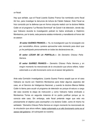un fiscal.
Hay que señalar, que el Fiscal Lizardo Suárez Franco fue nombrado como fiscal
Ad hoc, para investigar la denuncia de tortura de Fabián Salazar. Este Fiscal se
hizo conocido por la defensa que en forma conjunta realizó con la doctora Nélida
Colán en el programa “La Revista Dominical” de Canal 4 de televisión, donde dijo
que Vaticano durante la investigación policial no había sindicado a Vladimiro
Montesinos, por lo tanto, esta persona estaba mintiendo y mansillando el honor del
ex asesor:
El señor SUÁREZ FRANCO.— Ya, la investigación que fui encargado era
por narcotráfico..Ahora, quisiera aprovechar este momento para decir que
yo he participado personalmente en todas las declaraciones de...
El señor LÚCAR DE LA PORTILLA.— De Demetrio Chávez Peña
Herrera.
El señor SUÁREZ FRANCO.— Demetrio Chávez Peña Herrera y en
ningún momento ha mencionado de la vinculación que ahora refiere, haber
sobornado a un alto funcionario como es el asesor del gobierno.
Ante esta Comisión investigadora, Lizardo Suarez Franco aceptó que en el caso
Vaticano se reunió con Vladimiro Montesinos para tratar algunos aspectos del
caso, en el Servicio de Inteligencia Nacional, y cuando la doctora Blanca Nélida
Colán lo llama para acudir al programa de televisión es porque él estuvo a cargo
del caso durante la etapa de instrucción y como Vaticano había sindicado a
Montesinos Torres en segunda instancia él no podía justificar porque ya no
conocía este caso. Sin embargo, este fiscal pretende negar que esto era
precisamente el objetivo para acompañar a la doctora Colán, como él mismo ha
señalado: “Demetrio Chávez Peña Herrera en ningún momento ha mencionado de
la vinculación que ahora refiere, haber sobornado a un alto funcionario como es el
asesor del gobierno. (el subrayado es nuestro).
214
 