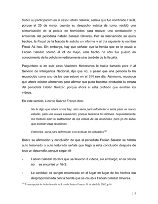 Sobre su participación en el caso Fabián Salazar, señala que fue nombrado Fiscal,
porque el 25 de mayo, cuando su despacho estaba de turno, recibió una
comunicación de la policía de homicidios para realizar una constatación y
entrevista del periodista Fabián Salazar Olivares. Por su intervención en estos
hechos, la Fiscal de la Nación le solicito un informe y al día siguiente lo nombró
Fiscal Ad hoc. Sin embargo, hay que señalar que la herida que se le causó a
Fabián Salazar ocurrió el 24 de mayo, este hecho no sólo fue puesto en
conocimiento de la policía inmediatamente sino también de la fiscalía.
Preguntado si en este caso Vladimiro Montesinos le había llamado para ir al
Servicio de Inteligencia Nacional, dijo que no, a pesar que una persona lo ha
reconocido como uno de los que estuvo en el SIN ese día. Asimismo, reconoce
que ahora existen elementos para afirmar que pudo haberse producido la tortura
del periodista Fabián Salazar, porque ahora sí está probado que existían los
vídeos.
En este sentido, Lizardo Suárez Franco dice:
No le digo que ahora sí los hay, sino sería para reformular o sería para un nuevo
estudio, para una nueva evaluación, porque tenemos los motivos. Supuestamente
los motivos eran la sustracción de los videos de las reuniones, pero yo no sabía
que existían esas reuniones.
Entonces, sería para reformular o re-evaluar los actuados139
.
Sobre su afirmación y conclusión de que el periodista Fabián Salazar se habría
auto lesionado o auto torturado señala que llegó a esta conclusión después de
todo un desarrollo, porque según él:
- Fabián Salazar declara que se llevaron 3 vídeos, sin embargo; en la oficina
no se encontró un VHS,
- La cantidad de sangre encontrada en el lugar en lugar de los hechos era
desproporcionada con la herida que se causó a Fabián Salazar Olivares.
139
Transcripción de la declaración de Lizardo Suárez Franco. 01 de abril de 2002, p.16
215
 