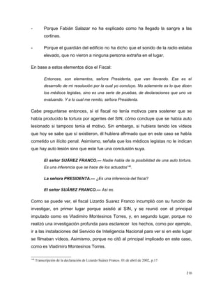 - Porque Fabián Salazar no ha explicado como ha llegado la sangre a las
cortinas.
- Porque el guardián del edificio no ha dicho que el sonido de la radio estaba
elevado, que no vieron a ninguna persona extraña en el lugar.
En base a estos elementos dice el Fiscal:
Entonces, son elementos, señora Presidenta, que van llevando. Ese es el
desarrollo de mi resolución por la cual yo concluyo. No solamente es lo que dicen
los médicos legistas, sino es una serie de pruebas, de declaraciones que uno va
evaluando. Y a lo cual me remito, señora Presidenta.
Cabe preguntarse entonces, si el fiscal no tenía motivos para sostener que se
había producido la tortura por agentes del SIN, cómo concluye que se había auto
lesionado si tampoco tenía el motivo. Sin embargo, si hubiera tenido los vídeos
que hoy se sabe que sí existieron, él hubiera afirmado que en este caso se había
cometido un ilícito penal. Asimismo, señala que los médicos legistas no le indican
que hay auto lesión sino que este fue una conclusión suya.
El señor SUÁREZ FRANCO.— Nadie habla de la posibilidad de una auto tortura.
Es una inferencia que se hace de los actuados140
.
La señora PRESIDENTA.— ¿Es una inferencia del fiscal?
El señor SUÁREZ FRANCO.— Así es.
Como se puede ver, el fiscal Lizardo Suarez Franco incumplió con su función de
investigar, en primer lugar porque asistió al SIN, y se reunió con el principal
imputado como es Vladimiro Montesinos Torres, y, en segundo lugar, porque no
realizó una investigación profunda para esclarecer los hechos, como por ejemplo,
ir a las instalaciones del Servicio de Inteligencia Nacional para ver si en este lugar
se filmaban vídeos. Asimismo, porque no citó al principal implicado en este caso,
como es Vladimiro Montesinos Torres.
140
Transcripción de la declaración de Lizardo Suárez Franco. 01 de abril de 2002, p.17
216
 