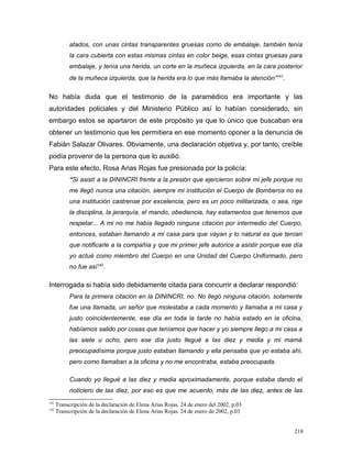 atados, con unas cintas transparentes gruesas como de embalaje, también tenía
la cara cubierta con estas mismas cintas en color beige, esas cintas gruesas para
embalaje, y tenía una herida, un corte en la muñeca izquierda, en la cara posterior
de la muñeca izquierda, que la herida era lo que más llamaba la atención”141
.
No había duda que el testimonio de la paramédico era importante y las
autoridades policiales y del Ministerio Público así lo habían considerado, sin
embargo estos se apartaron de este propósito ya que lo único que buscaban era
obtener un testimonio que les permitiera en ese momento oponer a la denuncia de
Fabián Salazar Olivares. Obviamente, una declaración objetiva y, por tanto, creíble
podía provenir de la persona que lo auxilió.
Para este efecto, Rosa Arias Rojas fue presionada por la policía:
“Si asistí a la DININCRI frente a la presión que ejercieron sobre mi jefe porque no
me llegó nunca una citación, siempre mi institución el Cuerpo de Bomberos no es
una institución castrense por excelencia, pero es un poco militarizada, o sea, rige
la disciplina, la jerarquía, el mando, obediencia, hay estamentos que tenemos que
respetar... A mi no me había llegado ninguna citación por intermedio del Cuerpo,
entonces, estaban llamando a mi casa para que vayan y lo natural es que tenían
que notificarle a la compañía y que mi primer jefe autorice a asistir porque ese día
yo actué como miembro del Cuerpo en una Unidad del Cuerpo Uniformado, pero
no fue así142
.
Interrogada si había sido debidamente citada para concurrir a declarar respondió:
Para la primera citación en la DININCRI, no. No llegó ninguna citación, solamente
fue una llamada, un señor que molestaba a cada momento y llamaba a mi casa y
justo coincidentemente, ese día en toda la tarde no había estado en la oficina,
habíamos salido por cosas que teníamos que hacer y yo siempre llego a mi casa a
las siete u ocho, pero ese día justo llegué a las diez y media y mi mamá
preocupadísima porque justo estaban llamando y ella pensaba que yo estaba ahí,
pero como llamaban a la oficina y no me encontraba, estaba preocupada.
Cuando yo llegué a las diez y media aproximadamente, porque estaba dando el
noticiero de las diez, por eso es que me acuerdo, más de las diez, antes de las
141
Transcripción de la declaración de Elena Arias Rojas. 24 de enero del 2002, p.03
142
Transcripción de la declaración de Elena Arias Rojas. 24 de enero de 2002, p.03
218
 
